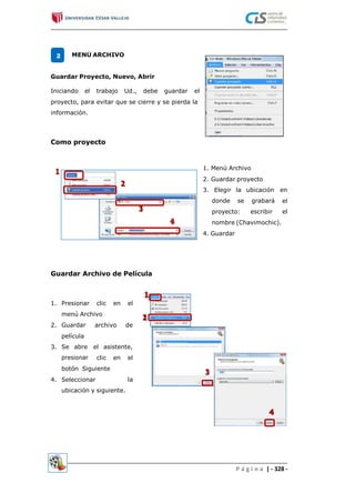 MENÚ ARCHIVO2
Guardar Proyecto, Nuevo, Abrir
Iniciando el trabajo Ud., debe guardar el
proyecto, para evitar que se cierre y se pierda la
información.
Como proyecto
1. Menú Archivo
2. Guardar proyecto
3. Elegir la ubicación en
el
el
donde se grabará
proyecto: escribir
nombre (Chavimochic).
4. Guardar
Guardar Archivo de Película
1. Presionar clic en el
menú Archivo
2. Guardar
película
Se abre
presionar
archivo de
3. el asistente,
clic en el
botón Siguiente
Seleccionar
ubicación y siguiente.
4. la
P á g i n a | - 328 -
 