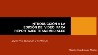 INTRODUCCIÓN A LA
EDICIÓN DE VIDEO PARA
REPORTAJES TRANSMEDIALES
ASPECTOS TÉCNICOS Y ESTÉTICOS
Magister. Hugo Eduardo Morales
 