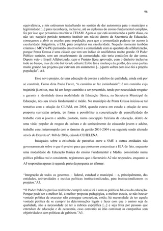 98
equivalência, e nós estávamos trabalhando no sentido de dar autonomia para o município e
legitimidade [...] para reconhecer, inclusive, até os diplomas do ensino fundamental completo,
foi por isso que pensamos em criar o CEJAM. Agora o que está acontecendo a partir disso, eu
não sei; naquele período tentamos instituir um núcleo dentro da Secretaria de Educação,
começamos a abrir as escolas para população, para que a comunidade pudesse ter acesso à
escolaridade obrigatória, a EJA, para completar sua escolaridade. Naquele momento também
criamos o MOVA-PG pensando em envolver a comunidade com as questões da alfabetização,
porque Ponta Grossa é uma cidade que tem um índice de analfabetos muito grande. O Poder
Público sozinho, sem um envolvimento da comunidade, não teria condições de dar conta.
Depois veio o Brasil Alfabetizado, cujo o Projeto ficou aprovado, com o dinheiro inclusive
todo no banco, mas ele não foi levado adiante.Então foi a mudança da gestão, deu uma quebra
muito grande nos projetos que estavam em andamento [...] quem sofreu com isso foi a própria
população”. A4.
Esse novo projeto, de uma educação de jovens e adultos de qualidade, ainda está por
se construir. Como diria Paulo Freire, “o caminho se faz caminhando”; é um caminho cuja
trajetória já existe, mas há um longo caminho a ser percorrido, tendo por necessidade resgatar
e garantir a identidade dessa modalidade da Educação Básica, na Secretaria Municipal de
Educação, nos seu níveis fundamental e médio. No município de Ponta Grossa iniciou-se tal
tentativa com a criação do CEJAM, em 2004, quando estava em estudo a criação de uma
proposta curricular própria, de forma a possibilitar a concretização da especificidade do
trabalho com o jovem e adulto, pautado, numa concepção freiriana da educação, dentro de
uma visão popular de resgate da cultura e do conhecimento do educando jovem e adulto,
trabalho esse, interrompido com o término da gestão 2001-2004 e na seguinte sendo alterado
atrvés do Decreto nº. 860 de 2006, criando CEHELENA.
Indagados sobre a existência de parcerias entre a SME e outras entidades não
governamentais sobre o que é preciso para que possamos concretizar a EJA de fato, enquanto
uma modalidade da Educação Básica do ensino Fundamental e Médio, consistindo numa
política pública real e consistente, registramos que o Secretário A2 não respondeu, enquanto o
A5 respondeu apenas à segunda parte da pergunta ao afirmar:
“Integração de todos os governos – federal, estadual e municipal – e, principalmente, das
entidades, universidades e escolas políticas institucionalizadas, para institucionalizarem os
projetos.”A5.
“O Poder Publico precisa realmente cumprir com a lei e com as políticas básicas da educação.
Porque pode ser a melhor lei, a melhor proposta pedagógica, a melhor escola, se não houver
vontade política de executar não consegue concretizar, então, há necessidade de ter aquela
vontade política de se cumprir às determinações legais e fazer com que o ensino seja de
qualidade, não a necessidade de ter a rubrica especifica [...] e seja feita por pessoas que
entendam de educação e de economia, caso contrario só irão continuar as campanhas sem
objetividade e com políticas de gabinete.”A3.
 