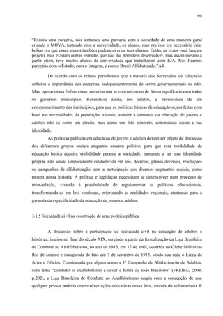 99
“Existiu uma parceria, nós tentamos uma parceria com a sociedade de uma maneira geral
criando o MOVA, tentando com a universidade, os alunos, mas pra isso era necessário criar
bolsas pra que esses alunos também pudessem criar suas classes. Então, às vezes você lança o
projeto, mas existem outras entradas que não lhe permitem desenvolver, mas assim mesmo à
gente criou, teve muitos alunos da universidade que trabalharam com EJA. Nós fizemos
parcerias com o Estado, com o Integrar, e com o Brasil Alfabetizado.”A4.
De acordo com os relatos percebemos que a maioria dos Secretários de Educação
enfatiza a importância das parcerias, independentemente de serem governamentais ou não.
Mas, apesar dessa ênfase essas parcerias não se concretizaram de forma significativa em todos
os governos municipais. Ressalta-se ainda, nos relatos, a necessidade de um
comprometimento das instituições, para que as políticas básicas de educação sejam feitas com
base nas necessidades da população, visando atender à demanda da educação de jovens e
adultos não só como um direito, mas como um fato concreto, construindo assim a sua
identidade.
As políticas públicas em educação de jovens e adultos devem ser objeto de discussão
dos diferentes grupos sociais enquanto assunto político, para que essa modalidade da
educação básica adquira visibilidade perante a sociedade, passando a ter uma identidade
própria, não sendo simplesmente estabelecida em leis, decretos, planos decenais, resoluções
ou campanhas de alfabetização, sem a participação dos diversos segmentos sociais, como
mostra nossa história. A política e legislação necessitam se desenvolver num processo de
inter-relação, visando à possibilidade de regulamentar as políticas educacionais,
transformando-as em leis contínuas, priorizando as realidades regionais, atentando para a
garantia da especificidade da educação de jovens e adultos.
3.1.5 Sociedade civil na construção de uma política pública
A discussão sobre a participação da sociedade civil na educação de adultos é
histórica: iniciou no final do século XIX, surgindo a partir da formalização da Liga Brasileira
de Combate ao Analfabetismo, no ano de 1915, em 17 de abril, ocorrida no Clube Militar do
Rio de Janeiro e inaugurada de fato em 7 de setembro de 1915, sendo sua sede o Liceu de
Artes e Ofícios. Considerada por alguns como a 1ª Campanha de Alfabetização de Adultos,
com lema “combater o analfabetismo é dever e honra de todo brasileiro” (FREIRE, 2004,
p.202), a Liga Brasileira de Combate ao Analfabetismo surgiu com a concepção de que
qualquer pessoa poderia desenvolver ações educativas nessa área, através do voluntariado. E
 