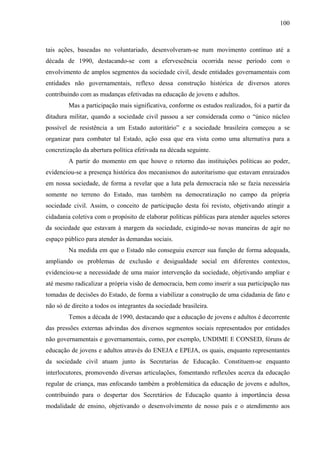 100
tais ações, baseadas no voluntariado, desenvolveram-se num movimento contínuo até a
década de 1990, destacando-se com a efervescência ocorrida nesse período com o
envolvimento de amplos segmentos da sociedade civil, desde entidades governamentais com
entidades não governamentais, reflexo dessa construção histórica de diversos atores
contribuindo com as mudanças efetivadas na educação de jovens e adultos.
Mas a participação mais significativa, conforme os estudos realizados, foi a partir da
ditadura militar, quando a sociedade civil passou a ser considerada como o “único núcleo
possível de resistência a um Estado autoritário” e a sociedade brasileira começou a se
organizar para combater tal Estado, ação essa que era vista como uma alternativa para a
concretização da abertura política efetivada na década seguinte.
A partir do momento em que houve o retorno das instituições políticas ao poder,
evidenciou-se a presença histórica dos mecanismos do autoritarismo que estavam enraizados
em nossa sociedade, de forma a revelar que a luta pela democracia não se fazia necessária
somente no terreno do Estado, mas também na democratização no campo da própria
sociedade civil. Assim, o conceito de participação desta foi revisto, objetivando atingir a
cidadania coletiva com o propósito de elaborar políticas públicas para atender aqueles setores
da sociedade que estavam à margem da sociedade, exigindo-se novas maneiras de agir no
espaço público para atender às demandas sociais.
Na medida em que o Estado não conseguiu exercer sua função de forma adequada,
ampliando os problemas de exclusão e desigualdade social em diferentes contextos,
evidenciou-se a necessidade de uma maior intervenção da sociedade, objetivando ampliar e
até mesmo radicalizar a própria visão de democracia, bem como inserir a sua participação nas
tomadas de decisões do Estado, de forma a viabilizar a construção de uma cidadania de fato e
não só de direito a todos os integrantes da sociedade brasileira.
Temos a década de 1990, destacando que a educação de jovens e adultos é decorrente
das pressões externas advindas dos diversos segmentos sociais representados por entidades
não governamentais e governamentais, como, por exemplo, UNDIME E CONSED, fóruns de
educação de jovens e adultos através do ENEJA e EPEJA, os quais, enquanto representantes
da sociedade civil atuam junto às Secretarias de Educação. Constituem-se enquanto
interlocutores, promovendo diversas articulações, fomentando reflexões acerca da educação
regular de criança, mas enfocando também a problemática da educação de jovens e adultos,
contribuindo para o despertar dos Secretários de Educação quanto à importância dessa
modalidade de ensino, objetivando o desenvolvimento de nosso país e o atendimento aos
 
