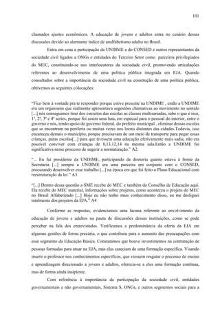 101
chamados ajustes econômicos. A educação de jovens e adultos entra no cenário dessas
discussões devido ao alarmante índice de analfabetismo adulto no Brasil.
Entra em cena a participação da UNDIME e do CONSED e outros representantes da
sociedade civil ligados a ONGs e entidades do Terceiro Setor como parceiros privilegiados
do MEC, constituindo-se nos interlocutores da sociedade civil, promovendo articulações
referentes ao desenvolvimento de uma política pública integrada em EJA. Quando
consultados sobre a importância da sociedade civil na construção de uma política pública,
obtivemos as seguintes colocações:
“Fico bem à vontade pra te responder porque estive presente na UNDIME , então a UNDIME
era um organismo que realmente apresentava sugestões chamativas ao movimento no sentido
[...] nós conseguimos tirar dos circuitos das escolas as classes multiseriadas, sabe o que é isso,
1ª, 2ª, 3ª e 4ª series, porque foi assim uma luta, em especial para o pessoal do interior, entre o
governo e nós, tendo apoio do governo federal, do prefeito municipal , eliminar dessas escolas
que se encontram na periferia ou muitas vezes nos locais distantes das cidades.Todavia, isso
encareceu demais o município, porque precisavam de um meio de transporte para pegar essas
crianças, paras escolas[...] para que tivessem uma educação efetivamente mais sadia, não era
possível conviver com crianças de 8,13,12,14 na mesma sala.Então a UNDIME foi
significativa nesse processo de sugerir a normatização.” A2.
“... Eu fui presidente da UNDIME, participando da diretoria quanto estava à frente da
Secretaria [...] sempre a UNDIME era uma parceira em conjunto com o CONSED,
procurando desenvolver esse trabalho [...] na época em que foi feito o Plano Educacional com
reestruturação da lei.” A3.
“[...] Dentro dessa questão a SME recebe do MEC e também do Conselho de Educação aqui.
Ela recebe do MEC material, informações sobre projetos, como aconteceu o projeto do MEC
no Brasil Alfabetizado [...] Hoje eu não tenho mais conhecimento disso, eu me desliguei
totalmente dos projetos da EJA.” A4
Conforme as respostas, evidenciamos uma lacuna referente ao envolvimento da
educação de jovens e adultos na pauta de discussões dessas instituições, como se pode
perceber na fala dos entrevistados. Verificamos a predominância da oferta da EJA em
algumas gestões de forma precária, o que contribuiu para o aumento das preocupações com
esse segmento da Educação Básica. Constatamos que houve investimentos na contratação de
pessoas formadas para atuar na EJA, mas elas careciam de uma formação específica. Visando
inserir o professor nos conhecimentos específicos, que viessem resgatar o processo de ensino
e aprendizagem direcionado a jovens e adultos, oferecia-se a eles uma formação contínua,
mas de forma ainda insipiente.
Com referência à importância da participação da sociedade civil, entidades
governamentais e não governamentais, Sistema S, ONGs, e outros segmentos sociais para a
 