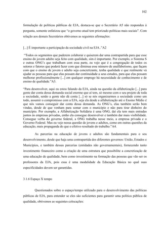 102
formulação de políticas públicas de EJA, destaca-se que o Secretário A5 não respondeu à
pergunta, somente enfatizou que “o governo atual tem priorizado políticas mais sociais”. Com
relação aos demais Secretários obtivemos as seguintes afirmações:
[...] É importante a participação da sociedade civil na EJA..”A2
“Todos os segmentos que puderem colaborar e quiserem dar uma contrapartida para que esse
ensino do jovem adulto seja feito com qualidade, sim é importante. Por exemplo, o Sistema S
e outras ONG’s que trabalham com essa parte, eu vejo que é a congregação de todos os
setores e fatores que poderá fazer com que diminua esse número de analfabetismo, que façam
com que o ensino de jovem e adulto seja concretizante, tenha qualidade e que realmente vá
ajudar as pessoas para que elas possam dar continuidade a seus estudos, para que elas possam
melhorar profissionalmente [...] em qualquer emprego há necessidade de conhecimento e de
ensino de qualidade.”A3.
“Para desenvolver, aqui eu estou falando da EJA, ainda na questão da alfabetização [...] para
gente dar conta dessa demanda social enorme que aí tem, só mesmo com o seu projeto de toda
a sociedade, senão a gente não dá conta [...] só se nós organizarmos a sociedade como um
todo, assumir o compromisso com a EJA, seja ela desde a alfabetização até o Ensino Médio é
que nós vamos conseguir dar conta dessa demanda. As ONG’s, elas também serão bem
vindas, desde de que venham para somar com o município e não para tirar dinheiro do
município. Por exemplo, a Alfabetização Solidária é uma ONG, daí ela tem mais entradas
juntos às empresas privadas, então ela consegue desenvolver e também dar mais visibilidade.
Consegue verba do governo federal, a ONG trabalha nesse meio, a empresa privada e o
Governo Federal. Mas eu vejo nessa questão de jovens e adultos, como em outras questões da
educação, mais propaganda do que o efetivo resultado do trabalho.”A4.
As parcerias na educação de jovens e adultos são fundamentais para o seu
desenvolvimento, desde que haja uma contrapartida dos diferentes governos: União, Estados e
Municípios, e também dessas parcerias (entidades não governamentais), fornecendo tanto
investimento financeiro como a criação de uma estrutura que possibilite a concretização de
uma educação de qualidade, bem como investimento na formação das pessoas que vão ser os
professores da EJA, pois essa é uma modalidade da Educação Básica no qual suas
especificidades devem ser garantidas.
3.1.6 Espaço X tempo
Questionados sobre o espaço/tempo utilizado para o desenvolvimento das políticas
públicas de EJA, para entender se eles são suficientes para garantir uma política pública de
qualidade, obtivemos as seguintes colocações:
 
