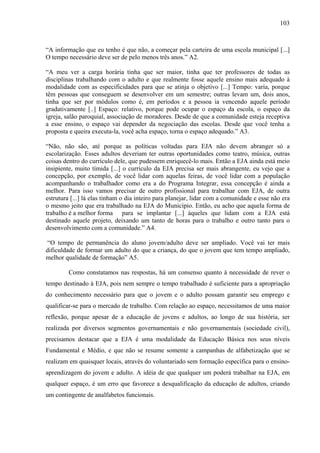 103
“A informação que eu tenho é que não, a começar pela carteira de uma escola municipal [...]
O tempo necessário deve ser de pelo menos três anos.” A2.
“A meu ver a carga horária tinha que ser maior, tinha que ter professores de todas as
disciplinas trabalhando com o adulto e que realmente fosse aquele ensino mais adequado à
modalidade com as especificidades para que se atinja o objetivo [...] Tempo: varia, porque
têm pessoas que conseguem se desenvolver em um semestre; outras levam um, dois anos,
tinha que ser por módulos como é, em períodos e a pessoa ia vencendo aquele período
gradativamente [..] Espaço: relativo, porque pode ocupar o espaço da escola, o espaço da
igreja, salão paroquial, associação de moradores. Desde de que a comunidade esteja receptiva
a esse ensino, o espaço vai depender da negociação das escolas. Desde que você tenha a
proposta e queira executa-la, você acha espaço, torna o espaço adequado.” A3.
“Não, não são, até porque as políticas voltadas para EJA não devem abranger só a
escolarização. Esses adultos deveriam ter outras oportunidades como teatro, música, outras
coisas dentro do currículo dele, que pudessem enriquecê-lo mais. Então a EJA ainda está meio
insipiente, muito tímida [...] o currículo da EJA precisa ser mais abrangente, eu vejo que a
concepção, por exemplo, de você lidar com aquelas feiras, de você lidar com a população
acompanhando o trabalhador como era a do Programa Integrar, essa concepção é ainda a
melhor. Para isso vamos precisar de outro profissional para trabalhar com EJA, de outra
estrutura [...] lá elas tinham o dia inteiro para planejar, lidar com a comunidade e esse não era
o mesmo jeito que era trabalhado na EJA do Município. Então, eu acho que aquela forma de
trabalho é a melhor forma para se implantar [...] àqueles que lidam com a EJA está
destinado aquele projeto, deixando um tanto de horas para o trabalho e outro tanto para o
desenvolvimento com a comunidade.” A4.
“O tempo de permanência do aluno jovem/adulto deve ser ampliado. Você vai ter mais
dificuldade de formar um adulto do que a criança, do que o jovem que tem tempo ampliado,
melhor qualidade de formação” A5.
Como constatamos nas respostas, há um consenso quanto à necessidade de rever o
tempo destinado à EJA, pois nem sempre o tempo trabalhado é suficiente para a apropriação
do conhecimento necessário para que o jovem e o adulto possam garantir seu emprego e
qualificar-se para o mercado de trabalho. Com relação ao espaço, necessitamos de uma maior
reflexão, porque apesar de a educação de jovens e adultos, ao longo de sua história, ser
realizada por diversos segmentos governamentais e não governamentais (sociedade civil),
precisamos destacar que a EJA é uma modalidade da Educação Básica nos seus níveis
Fundamental e Médio, e que não se resume somente a campanhas de alfabetização que se
realizam em quaisquer locais, através do voluntariado sem formação específica para o ensino-
aprendizagem do jovem e adulto. A idéia de que qualquer um poderá trabalhar na EJA, em
qualquer espaço, é um erro que favorece a desqualificação da educação de adultos, criando
um contingente de analfabetos funcionais.
 
