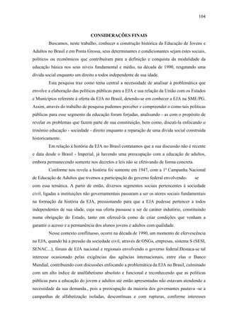 104
CONSIDERAÇÕES FINAIS
Buscamos, neste trabalho, conhecer a construção histórica da Educação de Jovens e
Adultos no Brasil e em Ponta Grossa, seus determinantes e condicionantes sejam estes sociais,
políticos ou econômicos que contribuíram para a definição e conquista da modalidade da
educação básica nos seus níveis fundamental e médio, na década de 1990, resgatando uma
dívida social enquanto um direito a todos independente de sua idade.
Esta pesquisa traz como tema central a necessidade de analisar à problemática que
envolve a elaboração das políticas públicas para a EJA e sua relação da União com os Estados
e Municípios referente à oferta da EJA no Brasil, detendo-se em conhecer a EJA na SME/PG.
Assim, através do trabalho de pesquisa pudemos perceber e compreender o como tais políticas
públicas para esse segmento da educação foram forjadas, analisando - as com o propósito de
revelar os problemas que fazem parte de sua constituição, bem como, discuti-la enfocando o
trinômio educação - sociedade - direito enquanto a reparação de uma dívida social construída
historicamente.
Em relação à história da EJA no Brasil contatamos que a sua discussão não é recente
e data desde o Brasil - Imperial, já havendo uma preocupação com a educação de adultos,
embora permanecendo somente nos decretos e leis não se efetivando de forma concreta.
Conforme nos revela a história foi somente em 1947, com a 1ª Campanha Nacional
de Educação de Adultos que tivemos a participação do governo federal envolvendo- se
com essa temática. A partir de então, diversos segmentos sociais pertencentes à sociedade
civil, ligadas a instituições não governamentais passaram a ser os atores sociais fundamentais
na formação da história da EJA, pressionando para que a EJA pudesse pertencer a todos
independentes de sua idade, cuja sua oferta passasse a ser de caráter indutório, constituindo
numa obrigação do Estado, tanto em oferecê-la como de criar condições que venham a
garantir o acesso e a permanência dos alunos jovens e adultos com qualidade.
Nesse contexto conflituoso, ocorre na década de 1990, um momento de efervescência
na EJA, quando há a pressão da sociedade civil, através de ONGs, empresas, sistema S (SESI,
SENAC...), fóruns de EJA nacional e regionais envolvendo o governo federal.Destaca-se tal
interesse ocasionado pelas exigências das agências internacionais, entre elas o Banco
Mundial, contribuindo com discussões enfocando a problemática da EJA no Brasil, culminado
com um alto índice de analfabetismo absoluto e funcional e reconhecendo que as políticas
públicas para a educação do jovem e adultos até então apresentadas não estavam atendendo a
necessidade da sua demanda., pois a preocupação da maioria dos governantes pautava -se a
campanhas de alfabetização isoladas, descontínuas e com rupturas, conforme interesses
 