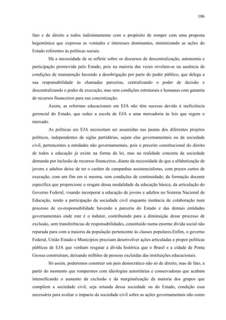 106
fato e de direito a todos indistintamente com o propósito de romper com uma proposta
hegemônica que expressa as vontades e interesses dominantes, minimizando as ações do
Estado referentes às políticas sociais.
Há a necessidade de se refletir sobre os discursos de descentralização, autonomia e
participação promovida pelo Estado, pois na maioria das vezes revelam-se na ausência de
condições de manutenção havendo a desobrigação por parte do poder público, que delega a
sua responsabilidade às chamadas parcerias, centralizando o poder de decisão e
descentralizando o poder de execução, mas sem condições estruturais e humanas com garantia
de recursos financeiros para sua concretização.
Assim, as reformas educacionais em EJA não têm sucesso devido à ineficiência
gerencial do Estado, que reduz a escola de EJA a uma mercadoria às leis que regem o
mercado.
As políticas em EJA necessitam ser assumidas nas pautas dos diferentes projetos
políticos, independentes de siglas partidárias, sejam elas governamentais ou da sociedade
civil, pertencentes a entidades não governamentais, pois o preceito constitucional do direito
de todos a educação já existe na forma da lei, mas na realidade concreta da sociedade
demanda por inclusão de recursos financeiros, diante da necessidade de que a alfabetização de
jovens e adultos deixe de ter o caráter de campanhas assistencialistas, com prazos curtos de
execução, com um fim em si mesma, sem condições de continuidade; da formação docente
específica que proporcione o resgate dessa modalidade da educação básica; da articulação do
Governo Federal, visando incorporar a educação de jovens e adultos no Sistema Nacional de
Educação, tendo a participação da sociedade civil enquanto instância de colaboração num
processo de co-responsabilidade havendo a parceria do Estado e das demais entidades
governamentais onde este é o indutor, contribuindo para a diminuição desse processo de
exclusão, sem transferências de responsabilidades, constituído numa enorme dívida social não
reparada para com a maioria da população pertencente às classes populares.Enfim, o governo
Federal, União Estado e Municípios precisam desenvolver ações articuladas e propor políticas
públicas de EJA que venham resgatar a dívida histórica que o Brasil e a cidade de Ponta
Grossa construíram, deixando milhões de pessoas excluídas das instituições educacionais.
Só assim, poderemos construir um país democrático não só de direito, mas de fato, a
partir do momento que rompermos com ideologias autoritárias e conservadoras que acabam
intensificando o aumento da exclusão e da marginalização da maioria dos grupos que
compõem a sociedade civil, seja oriunda dessa sociedade ou do Estado, condição essa
necessária para avaliar o impacto da sociedade civil sobre as ações governamentais não como
 