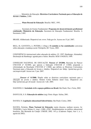 109
________ Ministério da Educação. Diretrizes Curriculares Nacionais para a Educação de
Jovens e Adultos, 2.000.
________ Plano Decenal de Educação. Brasília: MEC, 1993.
________ Secretaria de Ensino Fundamental. Programa de desenvolvimento profissional
continuado /Ministério da Educação. Secretaria de Educação Fundamental. Brasília: A
Secretaria; 2.002.
BRASIL Alfabetizado. Disponível em: www. Fnde.gov.br. Acesso em 15 jul. 2007.
BELL, B.; GAVENTA, J.; PETERS, J. (Orgs.). O caminho se faz caminhando: conversas
sobre educação e mudança social. Petrópolis, RJ: Vozes, 2003.
CONFERÊNCIA internacional sobre educação de adultos: (V: 1997: Hamburgo, Alemanha):
Declaração de Hamburgo: agenda para o futuro. Brasília: SESI/ UNESCO, 1999.
CONSELHO NACIONAL DE EDUCAÇÃO. Parecer nº 29/2006. Reexame do Parecer
CNE/CEB nº 36/2004, que aprecia a Indicação CNE/CEB nº 3/2004, propondo a
reformulação da Resolução CNE/CEB nº 1/2000, que definiu as Diretrizes Curriculares
Nacionais para a Educação de Jovens e Adultos. Disponível em: hhttp: //portal.mec.gov.br.
cne/arquivos/pdf. Acesso em: 5 jun. 2007.
________Parecer nº 11/2000. Dispõe sobre as diretrizes curriculares nacionais para a
educação de jovens e adultos. Relator Carlos Roberto Jamil Cury. Disponível em:
http://portal.mec.gov.br/secad/. Acesso em 1 abr. 2005.
DAGNINO, E. Sociedade civil e espaços públicos no Brasil. São Paulo: Paz e Terra, 2002.
DANYLUK, S. O. Educação de adultos (org). Porto Alegre: Sulina, 2001.
DAVIES, N. Legislação educacional federal básica. São Paulo: Cortez, 2004.
DAVIES, Nicholas. Plano Nacional de Educação: muito discurso, nenhum recurso. In:
TEIXEIRA, Lucia Helena G. (org.). LDB e PNE: Desdobramentos na política educacional
brasileira. São Bernardo do Campo: UMESP, 2002. 143 p. (Cadernos Anpae; Ano 1, n. 1,
agosto de 2002).
 
