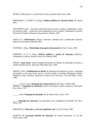110
DEMO, P. Saber pensar. 2. ed. São Paulo: Cortez; Instituto Paulo Freire, 2001.
DOURADO, L. F; PARO V. H (Orgs). Políticas públicas & educação básica. SP: Xamã,
2001.
ENCONTRO Latino – Americano sobre Educação de jovens e adultos Trabalhadores; Anais
do Encontro Latino – Americano sobre Educação de jovens e adultos Trabalhadores/ Instituto
Nacional de Estudos E Pesquisas Educacionais - Brasília, 1994.
FARIA D. S. Alfabetização: práticas e reflexões; subsídios para o alfabetizador. Brasília:
Editora Universidade de Brasília, 2003.
FAZENDA, I. (Org.). Metodologia da pesquisa educacional.São Paulo: Cortez, 1989.
FERREIRA, N. S. C. (Org.). Políticas públicas e gestão da educação: polêmicas,
fundamentos e análises. Brasília: Líber Livro Editora, 2006.
FPDEJA. Anais Eneja. Fórum Estadual Permanente de Debates da Educação de Jovens e
Adultos de Mato Grosso. São Paulo, Mil Folhas Ltda, 2.004.
FREIRE, A.M.A. Analfabetismo no Brasil: da ideologia da interdição do corpo `a ideologia
nacionalista, ou de como deixar sem ler e escrever desde as Catarinas (Paraguaçu), Filipas,
Madalenas, Anas, Genebras, Apolônias e Graças até os Severinos. 3.ed. São Paulo: Cortez,
2.001.
______, A. M.A. (Org.). Pedagogia dos sonhos possíveis. São Paulo: UNESP, 2001.
FREIRE, P. Pedagogia da autonomia: saberes necessários à prática educativa. São Paulo:
Paz e Terra, 1.997.
______, Paulo. Pedagogia do oprimido. Rio de Janeiro: Paz e Terra, 1.987.
______Pedagogia da esperança: um reencontro com a pedagogia do oprimido. RJ: Paz e
Terra, 1992.
FRIGOTTO, G. Educação e a crise do capitalismo real. 5. ed. SP: Cortez, 2003.
GADOTTI, M. Concepção dialética da educação: um estudo introdutório. 14. ed. São
Paulo: Cortez, 2003
 