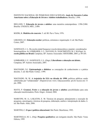 112
INSTITUTO NACIONAL DE PESQUISAS EDUCACIONAIS. Anais do Encontro Latino
Americano sobre a Educação de Jovens e Adultos trabalhadores. Brasília, 1.994.
IRELAND, T. Educação de jovens e adultos: uma memória contemporânea. 1.996-2.004.
Brasília: UNESCO, MEC, 2.004.
KOZIK, K. Dialética do concreto. 5. ed. RJ: Paz e Terra, 1976.
LIBANEO, J.C. Educação escolar: políticas, estruturas e organização: 4. ed. São Paulo:
Cortez, 2007.
SANFELICE, J. L. Da escola estatal burguesa à escola democrática e popular: considerações
historiográficas. In: LOMBARDI, J. C.; SAVIANI, D.; NASCIMENTO, M. I. M.(Orgs). A
escola pública no Brasil. Campinas, SP: Autores Associados: HISTEDBR, 2005. p. 89-105.
LOMBARDI, J. C.; SANFELICE, J. L. (Orgs). Liberalismo e educação em debate.
Campinas, SP: Autores Associados, 2007.
MACHADO, N.J. Epistemologia e didática: as concepções de conhecimento e a prática
docente. 3. ed. São Paulo: Cortez, 1.999.
MACHADO, M. M. A trajetória da EJA na década de 1990: políticas públicas sendo
substituídas por “solidariedade”. Disponível em: www. Educacaoonline .pro.br Acesso em: 11
jan. 2006.
MAYO, P. Gramsci, Freire e a educação de jovens e adultos: possibilidades para uma
educação transformadora. Porto Alegre: Artmed, 2004.
MARCONI, M. A.; LAKATOS, E. M. Técnicas de pesquisa: planejamento e execução de
pesquisas, amostragens e técnicas de pesquisa, elaboração, análise e interpretação de dados. 6.
ed. São Paulo: Atlas, 2006.
MARTINS, C. O que é política educacional. São Paulo: Brasiliense, 1993.
MARTINELLI, M. L. (Org). Pesquisa qualitativa: um instigante desafio. São Paulo: Veras
Editora, 1999
 