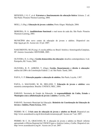 113
MENESES, J. G. C. et al. Estrutura e funcionamento da educação básica: leituras. 2. ed.
São Paulo: Pioneira Thomsn Learning, 2004.
MOLL, J. (Org.). Educação de jovens e adultos. Porto Alegre: Mediação, 2004.
MOREIRA, D. A. Analfabetismo funcional: o mal nosso de cada dia. São Paulo: Pioneira
Thomson Learning, 2003.
MUNICÍPIO abre novo centro de educação de jovens e adultos. Disponível em:
http://pg.pr.gov.br. Acesso em: 22 jul. 2007.
NASCIMENTO, M.I.N.(org.) A escola pública no Brasil: história e historiografia.Campinas,
SP: Autores Associados: HISTEDBR, 2005 .
OLIVEIRA, D. A. (Org.). Gestão democrática da educação: desafios contemporâneos. 6 ed.
Petrópolis, RJ: Vozes, 2005.
OLIVEIRA, R. P.; ADRIÃO, T. (Orgs). Gestão, financiamento e direito à educação:
análise da LDB e da Constituição Federal. 2. ed. São Paulo: Xamã, 2001.
PAIVA, V. P. Educação popular e educação de adultos. São Paulo, Loyola, 1.987.
PAIVA, J.; MACHADO, M. M.; IRELAND, T. Educação de jovens e adultos: uma
memória contemporânea. Brasília: UNESCO, MEC, 2004.
PARANÁ. Secretaria de Estado da Educação. A responsabilidade da União, Estado e
Municípios com a alfabetização de jovens e adultos. Curitiba, 2003.
PARANÁ. Secretaria Municipal de Educação. Relatório da Coordenação da Educação de
Jovens e Adultos, Ponta Grossa, 2004.
PIERRO. M. C. D.Seis anos de educação de jovens e adultos no Brasil. Disponível em:
http://www.acaoeducativa.org.br/downloads/seisanoseja.pdf. Acesso em 7 out. 2007.
PIERRO. M. C. D.; GRACIANO, M. A educação de jovens e adultos no Brasil: informe
apresentado`a Oficina Regional da UNESCO para a América Latina y Caribe. Disponível em:
http://www.acaoeducativa.org.br/. Acesso em 25 set. 2007.
 