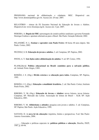 114
PROGRAMA nacional de alfabetização e cidadania. MEC. Disponível em:
http://www.dominiopublico.gov.br. Acesso em: 28 mar. 2007.
RELATÓRIO – síntese do IX Encontro Nacional de Educação de Jovens e Adultos.
Disponível em: www.forumeja.org.br. Acesso em: 3 jun. 2007.
PEREIRA, A. Depois de FHC: personagens do cenário político analisam o governo Fernando
Henrique Cardoso e apontam alternativas para o Brasil. São Paulo: Geração Editorial, 2002.
PELANDRÉ, N. L. Ensinar e aprender com Paulo Freire: 40 horas 40 anos depois. São
Paulo: Cortez, 2002.
PICONEZ, S. B. Educação de jovens e adultos. 2. ed. Campinas, SP: Papirus, 2002.
PINTO, A. V. Sete lições sobre alfabetização de adultos. 9. ed. SP: Cortez, 1994.
PLANK,David. Política educacional no Brasil: caminhos para a salvação pública.
ed. Artmed. Porto Alegre, 2.001.
ROMÃO, J. E. (Org.). Dívida externa e a educação para todos. Campinas, SP: Papirus,
1995.
ROMÃO, J. E. (Org.). Educação e atualidade brasileira. 2. ed. São Paulo: Cortez; Instituto
Paulo Freire, 2002.
RIBEIRO, V. M. (Org.). Educação de Jovens e Adultos: novos leitores, novas leituras.
Campinas, SP: Mercado das Letras: Associação de leitura do Brasil – ALB; SP: Ação
Educativa, 2001.
RIBEIRO, V. M. Alfabetismo e atitudes: pesquisa com jovens e adultos. 3. ed. Campinas,
SP: Papirus; São Paulo: Ação Educativa, 1999.
SAVIANI, D. A nova lei da educação: trajetória, limites e perspectivas. 9.ed. São Paulo:
Autores Associados, 2004.
______. Educação e políticas especiais in: políticas públicas e educação, Brasília, INEP,
1987, p. 89-94.
 