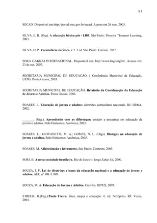 115
SECAD. Disponível em:http://portal.mec.gov.br/secad. Acesso em 26 mar. 2005.
SILVA, E. B. (Org). A educação básica pós - LDB. São Paulo: Pioneira Thomson Learning,
2003.
SILVA, D. P. Vocabulário Jurídico. v.2. 2 ed. São Paulo: Forense, 1967.
SOKA GAKKAI INTERNACIONAL. Disponível em: http://www.bsgi.org.br/. Acesso em:
23 de out. 2007.
SECRETARIA MUNICIPAL DE EDUCAÇÃO. I Conferência Municipal de Educação.
UEPG. Ponta Grossa, 2003.
SECRETARIA MUNICIPAL DE EDUCAÇÃO. Relatório da Coordenação da Educação
de Jovens e Adultos. Ponta Grossa, 2004.
SOARES, L. Educação de jovens e adultos: diretrizes curriculares nacionais. RJ: DP&A,
2002.
_______. (Org.). Aprendendo com as diferenças: estudos e pesquisas em educação de
jovens e adultos. Belo Horizonte: Autêntica, 2003.
SOARES, L.; GIOVANETTI, M. A.; GOMES, N. L. (Orgs). Diálogos na educação de
jovens e adultos. Belo Horizonte: Autêntica, 2005.
SOARES, M. Alfabetização e letramento. São Paulo: Contexto, 2003.
SORJ, B. A nova sociedade brasileira. Rio de Janeiro: Jorge Zahar Ed, 2000.
SOUZA, J. F. Lei de diretrizes e bases da educação nacional e a educação de jovens e
adultos. AEC nº 108 /1.998.
SOUZA, M. A. Educação de Jovens e Adultos. Curitiba: IBPEX, 2007.
STRECK, D.(Org.).Paulo Freire: ética, utopia e educação. 6. ed. Petrópolis, RJ: Vozes,
2004.
 