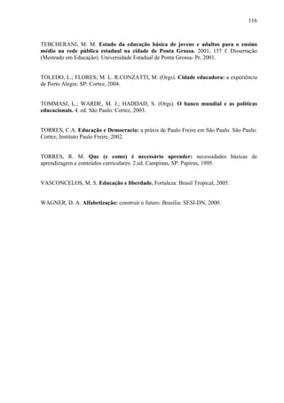 116
TEBCHERANI, M. M. Estudo da educação básica de jovens e adultos para o ensino
médio na rede pública estadual na cidade de Ponta Grossa. 2001, 157 f. Dissertação
(Mestrado em Educação). Universidade Estadual de Ponta Grossa- Pr, 2001.
TOLEDO, L.; FLORES; M. L. R.CONZATTI, M. (Orgs). Cidade educadora: a experiência
de Porto Alegre. SP: Cortez, 2004.
TOMMASI, L.; WARDE, M. J.; HADDAD, S. (Orgs). O banco mundial e as políticas
educacionais. 4. ed. São Paulo: Cortez, 2003.
TORRES, C.A. Educação e Democracia: a práxis de Paulo Freire em São Paulo. São Paulo:
Cortez; Instituto Paulo Freire, 2002.
TORRES, R. M. Que (e como) é necessário aprender: necessidades básicas de
aprendizagem e conteúdos curriculares. 2.ed. Campinas, SP: Papirus, 1995.
VASCONCELOS, M. S. Educação e liberdade. Fortaleza: Brasil Tropical, 2005.
WAGNER, D. A. Alfabetização: construir o futuro. Brasília: SESI-DN, 2000.
 