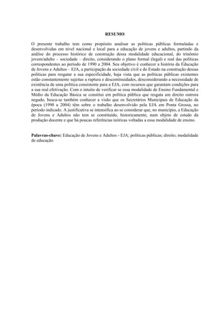 RESUMO
O presente trabalho tem como propósito analisar as políticas públicas formuladas e
desenvolvidas em nível nacional e local para a educação de jovens e adultos, partindo da
análise do processo histórico de construção dessa modalidade educacional, do trinômio
jovem/adulto – sociedade – direito, considerando o plano formal (legal) e real das políticas
correspondentes ao período de 1990 a 2004. Seu objetivo é conhecer a história da Educação
de Jovens e Adultos – EJA, a participação da sociedade civil e do Estado na construção dessas
políticas para resgatar a sua especificidade, haja vista que as políticas públicas existentes
estão constantemente sujeitas a ruptura e descontinuidades, desconsiderando a necessidade de
existência de uma política consistente para a EJA, com recursos que garantam condições para
a sua real efetivação. Com o intuito de verificar se essa modalidade de Ensino Fundamental e
Médio da Educação Básica se constitui em política pública que resgata um direito outrora
negado, busca-se também conhecer a visão que os Secretários Municipais de Educação da
época (1990 a 2004) têm sobre o trabalho desenvolvido pela EJA em Ponta Grossa, no
período indicado. A justificativa se intensifica ao se considerar que, no município, a Educação
de Jovens e Adultos não tem se constituído, historicamente, num objeto de estudo da
produção docente e que há poucas referências teóricas voltadas a essa modalidade de ensino.
Palavras-chave: Educação de Jovens e Adultos - EJA; políticas públicas; direito; modalidade
de educação.
 