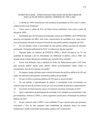 118
ENTREVISTA SEMI – ESTRUTURADA PARA PARA OS SECRETÁRIOS DE
EDUCAÇÃO DE PONTA GROSSA: PERÍODO DE 1990 A 2004.
1. A década de 1990 é marcada por uma mudança de paradigma na EJA, como o senhor,
senhora encara essas mudanças?
2. Como ocorre a oferta da EJA em Ponta Grossa atualmente, bem como a partir da
década de 1990?
3. Entendendo que AS Secretarias de Educação, através da UNDIME e do CONSED são
parceiros privilegiados do MEC, bem como, interlocutores da sociedade civil, como ocorre
essas articulações referente ao desenvolvimento de uma política pública integrada em EJA?
4. Na sua opinião, existe a necessidade de uma política pública nacional de educação
continuada e formação profissional de EJA? A senhora tem alguma sugestão?
5. Segundo dados do relatório da UNESCO (2005) o Brasil encontra-se no 71º em
qualidade da educação e por ter dificuldades em alfabetizar os adultos, como a SME vem
atuando desde a última década pra contribuir pra resolução dessa situação?
6. Existe uma definição clara e imediata de fontes de financiamento para a EJA tanto
pelo governo federal quanto pelas demais esferas governamentais? Quais foram os
investimentos reais da EJA durante sua gestão?
7. Os espaços /tempo utilizados para o desenvolvimento das políticas públicas de EJA até
então, são suficientes para garantir uma política pública de qualidade?
8. No que se refere as políticas públicas de EJA quais as desenvolvidas?
9. Na sua opinião, a aprendizagem de adultos é considerada como investimento ou
somente como um item de consumo social, por isso necessitando de políticas compensatórias?
10. Em termos de financiamento, qual o investimento real dessa instituição na EJA?
11. Qual a importância da participação da sociedade civil, entidades governamentais e não
governamentais, Sistema S, ONGs, e outros segmentos sociais para a formulação de políticas
públicas de EJA?
12. Existe a parceria entre a SME e essas entidades? O que é preciso para que possamos
concretizar a EJA de fato enquanto uma modalidade da educação básica do ensino
fundamental e médio consistindo numa política pública real e consistente?
 