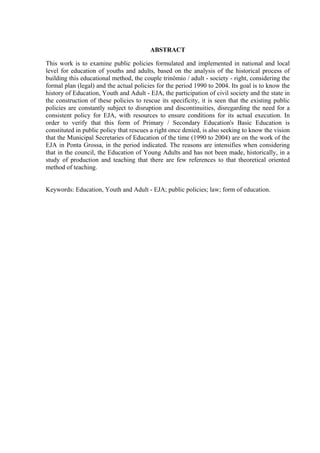 ABSTRACT
This work is to examine public policies formulated and implemented in national and local
level for education of youths and adults, based on the analysis of the historical process of
building this educational method, the couple trinômio / adult - society - right, considering the
formal plan (legal) and the actual policies for the period 1990 to 2004. Its goal is to know the
history of Education, Youth and Adult - EJA, the participation of civil society and the state in
the construction of these policies to rescue its specificity, it is seen that the existing public
policies are constantly subject to disruption and discontinuities, disregarding the need for a
consistent policy for EJA, with resources to ensure conditions for its actual execution. In
order to verify that this form of Primary / Secondary Education's Basic Education is
constituted in public policy that rescues a right once denied, is also seeking to know the vision
that the Municipal Secretaries of Education of the time (1990 to 2004) are on the work of the
EJA in Ponta Grossa, in the period indicated. The reasons are intensifies when considering
that in the council, the Education of Young Adults and has not been made, historically, in a
study of production and teaching that there are few references to that theoretical oriented
method of teaching.
Keywords: Education, Youth and Adult - EJA; public policies; law; form of education.
 