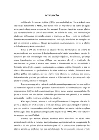 INTRODUÇÃO
A Educação de Jovens e Adultos (EJA) é uma modalidade da Educação Básica em
seus níveis Fundamental e Médio, mas muitas vezes tal proposta não se efetiva em ações
concretas significativas que venham, de fato, atender à demanda existente de jovens e adultos
que necessitam iniciar ou concluir seus estudos. Na maioria das vezes, essa não efetivação
advém das dificuldades encontradas durante a realização da EJA – como os geralmente
limitados recursos materiais e humanos destinados à realização do trabalho, por exemplo - ou
por não existirem as condições básicas que garantem a permanência dos jovens e adultos
trabalhadores no processo educacional.
Sendo a EJA uma modalidade da Educação Básica, deve haver não só a oferta de
escolarização nos seus segmentos de Ensino Fundamental e Médio, mas também a garantia de
condições para sua concretização como uma educação específica, de qualidade, que exige
novos investimentos em políticas públicas, que garantam não só a erradicação do
analfabetismo de jovens e adultos, mas também a continuidade de sua escolaridade e
formação, com direito a acesso e permanência no processo escolar. Entretanto, o que se
observa historicamente é a predominância de ações paliativas e isoladas, distantes de uma
política pública sem rupturas, que não oferece uma educação de qualidade aos alunos,
independente dos governos que venham a assumir as diferentes esferas governamentais, seja
em nível nacional, estadual ou municipal.
Romper com esse ciclo vicioso é condição necessária para desenvolver uma política
de atendimento a jovens e adultos que supere os mecanismos de exclusão sofridos ao longo do
nosso processo histórico, independentemente dos fatores que os levaram a essa exclusão. Os
jovens e adultos têm uma história construída que necessita estar presente e ser também
considerada, visando à construção social do ato educativo.
Com o propósito de conhecer as políticas públicas desenvolvidas para a educação de
jovens e adultos em nível nacional e local, será tomado como eixo principal de análise o
processo histórico, considerando-se o trinômio jovem /adulto – sociedade – direito e o plano
formal (legal) e real das políticas correspondentes ao período de 1990 a 2004, com o objetivo
de resgatar a sua especificidade.
Sabendo que políticas públicas existentes nessa modalidade de ensino estão
constantemente sujeitas a ruptura e descontinuidades, desconsiderando-se a necessidade de
existência de uma política pública consistente para a EJA, com recursos próprios que lhe
dêem a garantia de condições para sua real efetivação, faz-se necessário conhecer a visão
 