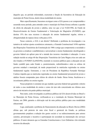 13
daqueles que, no período referendado, exerceram a função de Secretários de Educação do
município de Ponta Grossa, dentro dessa modalidade de ensino.
Mais especificamente, buscamos averiguar como a EJA passou a ser compreendida e
assumida nesse período, para entender como o município de Ponta Grossa enfrenta a questão
da oferta da educação de jovens e adultos, uma vez que a Lei 9.424/1996, do Fundo de
Desenvolvimento do Ensino Fundamental e Valorização do Magistério (FUNDEF), que
destina 15% dos seus recursos à educação do ensino fundamental regular, retirou a
obrigatoriedade do repasse dessa verba para a EJA.
Nesse contexto, a EJA é um direito? Definindo o problema da investigação e na
tentativa de realizar ajustes econômicos estruturais, a Emenda Constitucional 14/96 suprimiu
das Disposições Transitórias da Constituição de 1988 o artigo que comprometia a sociedade e
os governos a erradicar o analfabetismo e universalizar o ensino fundamental, desobrigando o
governo federal em aplicar para tal a metade dos recursos vinculados à educação. A nova
redação trazida no artigo 60 das Disposições Transitórias da Carta Magna criou em cada um
dos Estados o FUNDEF (Lei9424/96), reunindo os recursos públicos para a educação em um
fundo contábil para cada Estado e, posteriormente, redistribuindo-o entre as esferas de
governo estadual e municipal, de modo proporcional às matrículas registradas no ensino
fundamental regular. Entretanto, o veto do Presidente da República Fernando Henrique
Cardoso impediu que as matrículas registradas no ensino fundamental presencial de jovens e
adultos fossem computadas para efeitos de cálculo do fundo. Dessa forma, focalizou-se o
investimento público no ensino regular.
Nosso propósito é constatar em que medida o governo federal tem garantido o direito
de todos a essa modalidade de ensino e como ela tem sido concretizada nos últimos anos
através da iniciativa do poder público municipal.
Para tanto, serão investigadas as políticas públicas de EJA desenvolvidas no Brasil e
no Município de Ponta Grossa, verificando-se se a instalação do Sistema Municipal de
Ensino, em 2004, garantiu a efetivação real de uma política pública para essa modalidade
educacional.
Logo, analisando o problema do financiamento da educação no Brasil, Davies (2002)
afirma que, sob pretexto de uma crise fiscal e gerencial do Estado, as políticas
governamentais propõem a redução dos gastos sociais e/ ou redirecionamento para setores
carentes, privatização e incentivo à participação da sociedade na manutenção dos serviços
públicos. O autor denuncia que as Emendas Constitucionais e Leis Ordinárias vêm retirando
recursos da educação.
 