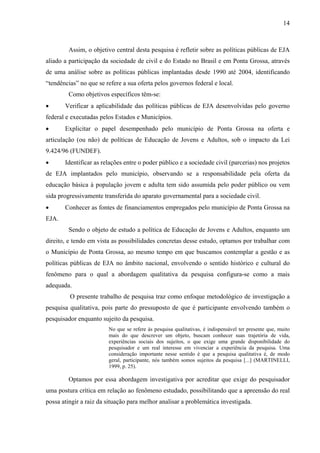 14
Assim, o objetivo central desta pesquisa é refletir sobre as políticas públicas de EJA
aliado a participação da sociedade de civil e do Estado no Brasil e em Ponta Grossa, através
de uma análise sobre as políticas públicas implantadas desde 1990 até 2004, identificando
“tendências” no que se refere a sua oferta pelos governos federal e local.
Como objetivos específicos têm-se:
• Verificar a aplicabilidade das políticas públicas de EJA desenvolvidas pelo governo
federal e executadas pelos Estados e Municípios.
• Explicitar o papel desempenhado pelo município de Ponta Grossa na oferta e
articulação (ou não) de políticas de Educação de Jovens e Adultos, sob o impacto da Lei
9.424/96 (FUNDEF).
• Identificar as relações entre o poder público e a sociedade civil (parcerias) nos projetos
de EJA implantados pelo município, observando se a responsabilidade pela oferta da
educação básica à população jovem e adulta tem sido assumida pelo poder público ou vem
sida progressivamente transferida do aparato governamental para a sociedade civil.
• Conhecer as fontes de financiamentos empregados pelo município de Ponta Grossa na
EJA.
Sendo o objeto de estudo a política de Educação de Jovens e Adultos, enquanto um
direito, e tendo em vista as possibilidades concretas desse estudo, optamos por trabalhar com
o Município de Ponta Grossa, ao mesmo tempo em que buscamos contemplar a gestão e as
políticas públicas de EJA no âmbito nacional, envolvendo o sentido histórico e cultural do
fenômeno para o qual a abordagem qualitativa da pesquisa configura-se como a mais
adequada.
O presente trabalho de pesquisa traz como enfoque metodológico de investigação a
pesquisa qualitativa, pois parte do pressuposto de que é participante envolvendo também o
pesquisador enquanto sujeito da pesquisa.
No que se refere às pesquisa qualitativas, é indispensável ter presente que, muito
mais do que descrever um objeto, buscam conhecer suas trajetória de vida,
experiências sociais dos sujeitos, o que exige uma grande disponibilidade do
pesquisador e um real interesse em vivenciar a experiência da pesquisa. Uma
consideração importante nesse sentido é que a pesquisa qualitativa é, de modo
geral, participante, nós também somos sujeitos da pesquisa [...] (MARTINELLI,
1999, p. 25).
Optamos por essa abordagem investigativa por acreditar que exige do pesquisador
uma postura crítica em relação ao fenômeno estudado, possibilitando que a apreensão do real
possa atingir a raiz da situação para melhor analisar a problemática investigada.
 