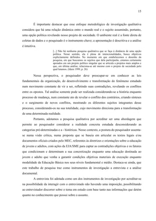 15
É importante destacar que esse enfoque metodológico de investigação qualitativa
considera que há uma relação dinâmica entre o mundo real e o sujeito assumindo, portanto,
uma opção política revelando nosso projeto de sociedade. O ambiente real é a fonte direta de
coletas de dados e o pesquisado é o instrumento chave; a apresentação é descritiva e a análise
é intuitiva.
[...] Não há nenhuma pesquisa qualitativa que se faça à distância de uma opção
política. Nesse sentido, ela é plena de intencionalidades, busca objetivos
explicitamente definidos. No momento em que estabelecemos o desenho da
pesquisa, em que buscamos os sujeitos que dela participarão, estamos certamente
apoiados em um projeto político singular que se articula a projetos mais amplos e
que, em última análise, relaciona-se até mesmo com o projeto de sociedade pelo
qual lutamos. (Idem 1999, p. 26)
Nessa perspectiva, o pesquisador deve preocupar-se em conhecer as leis
fundamentais da organização, do desenvolvimento e transformação do fenômeno estudado
num movimento constante de vir a ser, refletindo suas contradições, revelando os conflitos
entre os opostos. Tal análise somente pode ser realizada considerando-se a história enquanto
processo de mudança, num constante ato de revelar o conflito dos contrários, criando sínteses
e o surgimento de novos conflitos, mostrando os diferentes sujeitos integrantes desse
processo, considerando-os na sua totalidade, cujo movimento direciona para a transformação
de uma determinada realidade.
Portanto, adotamos a pesquisa qualitativa por acreditar ser uma abordagem que
permite ao pesquisador considerar a realidade concreta estudada desconsiderando as
categorias pré-determinadas e a - históricas. Nesse contexto, a postura do pesquisador assenta-
se numa visão crítica, numa proposta que se baseia em articular os textos legais e/ou
documentos oficiais criados pelo MEC, referentes às diretrizes e orientações sobre a educação
de jovens e adultos, com ações da EJA/SME para captar as contradições objetivas e os fatores
que condicionam e determinam a sua concretização enquanto uma educação destinada ao
jovem e adulto que venha a garantir condições objetivas materiais de execução enquanto
modalidade da Educação Básica nos seus níveis fundamental e médio. Destaca-se ainda, que
este trabalho de pesquisa traz como instrumentos de investigação a entrevista e a análise
documental.
A entrevista foi adotada como um dos instrumentos de investigação por acreditar-se
na possibilidade da interagir com o entrevistado não havendo uma imposição, possibilitando
ao entrevistador discorrer sobre o tema em estudo com base tanto nas informações que detém
quanto no conhecimento que possui sobre o assunto.
 