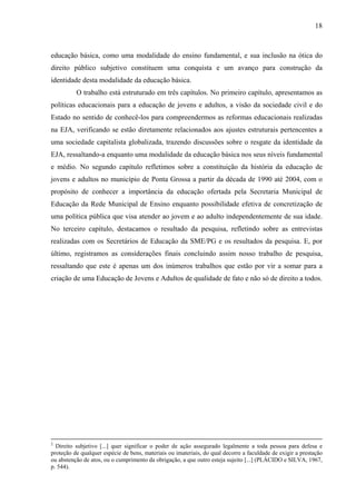 18
educação básica, como uma modalidade do ensino fundamental, e sua inclusão na ótica do
direito público subjetivo constituem uma conquista e um avanço para construção da
identidade desta modalidade da educação básica.
O trabalho está estruturado em três capítulos. No primeiro capítulo, apresentamos as
políticas educacionais para a educação de jovens e adultos, a visão da sociedade civil e do
Estado no sentido de conhecê-los para compreendermos as reformas educacionais realizadas
na EJA, verificando se estão diretamente relacionados aos ajustes estruturais pertencentes a
uma sociedade capitalista globalizada, trazendo discussões sobre o resgate da identidade da
EJA, ressaltando-a enquanto uma modalidade da educação básica nos seus níveis fundamental
e médio. No segundo capítulo refletimos sobre a constituição da história da educação de
jovens e adultos no município de Ponta Grossa a partir da década de 1990 até 2004, com o
propósito de conhecer a importância da educação ofertada pela Secretaria Municipal de
Educação da Rede Municipal de Ensino enquanto possibilidade efetiva de concretização de
uma política pública que visa atender ao jovem e ao adulto independentemente de sua idade.
No terceiro capítulo, destacamos o resultado da pesquisa, refletindo sobre as entrevistas
realizadas com os Secretários de Educação da SME/PG e os resultados da pesquisa. E, por
último, registramos as considerações finais concluindo assim nosso trabalho de pesquisa,
ressaltando que este é apenas um dos inúmeros trabalhos que estão por vir a somar para a
criação de uma Educação de Jovens e Adultos de qualidade de fato e não só de direito a todos.
2
Direito subjetivo [...] quer significar o poder de ação assegurado legalmente a toda pessoa para defesa e
proteção de qualquer espécie de bens, materiais ou imateriais, do qual decorre a faculdade de exigir a prestação
ou abstenção de atos, ou o cumprimento da obrigação, a que outro esteja sujeito [...] (PLÁCIDO e SILVA, 1967,
p. 544).
 