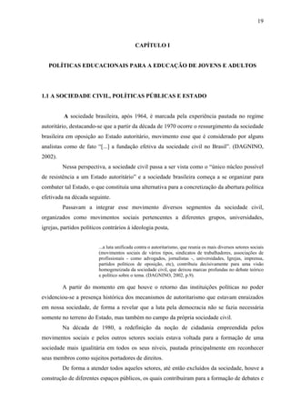 19
CAPÍTULO I
POLÍTICAS EDUCACIONAIS PARA A EDUCAÇÃO DE JOVENS E ADULTOS
1.1 A SOCIEDADE CIVIL, POLÍTICAS PÚBLICAS E ESTADO
A sociedade brasileira, após 1964, é marcada pela experiência pautada no regime
autoritário, destacando-se que a partir da década de 1970 ocorre o ressurgimento da sociedade
brasileira em oposição ao Estado autoritário, movimento esse que é considerado por alguns
analistas como de fato “[...] a fundação efetiva da sociedade civil no Brasil”. (DAGNINO,
2002).
Nessa perspectiva, a sociedade civil passa a ser vista como o “único núcleo possível
de resistência a um Estado autoritário” e a sociedade brasileira começa a se organizar para
combater tal Estado, o que constituía uma alternativa para a concretização da abertura política
efetivada na década seguinte.
Passavam a integrar esse movimento diversos segmentos da sociedade civil,
organizados como movimentos sociais pertencentes a diferentes grupos, universidades,
igrejas, partidos políticos contrários à ideologia posta,
...a luta unificada contra o autoritarismo, que reunia os mais diversos setores sociais
(movimentos sociais de vários tipos, sindicatos de trabalhadores, associações de
profissionais - como advogados, jornalistas -, universidades, Igrejas, imprensa,
partidos políticos de oposição, etc), contribuiu decisivamente para uma visão
homogeneizada da sociedade civil, que deixou marcas profundas no debate teórico
e político sobre o tema. (DAGNINO, 2002, p.9).
A partir do momento em que houve o retorno das instituições políticas no poder
evidenciou-se a presença histórica dos mecanismos de autoritarismo que estavam enraizados
em nossa sociedade, de forma a revelar que a luta pela democracia não se fazia necessária
somente no terreno do Estado, mas também no campo da própria sociedade civil.
Na década de 1980, a redefinição da noção de cidadania empreendida pelos
movimentos sociais e pelos outros setores sociais estava voltada para a formação de uma
sociedade mais igualitária em todos os seus níveis, pautada principalmente em reconhecer
seus membros como sujeitos portadores de direitos.
De forma a atender todos aqueles setores, até então excluídos da sociedade, houve a
construção de diferentes espaços públicos, os quais contribuíram para a formação de debates e
 