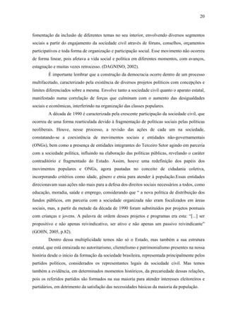 20
fomentação da inclusão de diferentes temas no seu interior, envolvendo diversos segmentos
sociais a partir do engajamento da sociedade civil através de fóruns, conselhos, orçamentos
participativos e toda forma de organização e participação social. Esse movimento não ocorreu
de forma linear, pois afetava a vida social e política em diferentes momentos, com avanços,
estagnação e muitas vezes retrocesso. (DAGNINO, 2002).
É importante lembrar que a construção da democracia ocorre dentro de um processo
multifacetado, caracterizado pela existência de diversos projetos políticos com concepções e
limites diferenciados sobre a mesma. Envolve tanto a sociedade civil quanto o aparato estatal,
manifestado numa correlação de forças que culminam com o aumento das desigualdades
sociais e econômicas, interferindo na organização das classes populares.
A década de 1990 é caracterizada pela crescente participação da sociedade civil, que
ocorreu de uma forma rearticulada devido à fragmentação de políticas sociais pelas políticas
neoliberais. Houve, nesse processo, a revisão das ações de cada um na sociedade,
constatando-se a coexistência de movimentos sociais e entidades não-governamentais
(ONGs), bem como a presença de entidades integrantes do Terceiro Setor agindo em parceria
com a sociedade política, influindo na elaboração das políticas públicas, revelando o caráter
contraditório e fragmentado do Estado. Assim, houve uma redefinição dos papéis dos
movimentos populares e ONGs, agora pautadas no conceito de cidadania coletiva,
incorporando critérios como idade, gênero e etnia para atender à população.Essas entidades
direcionavam suas ações não mais para a defesa dos direitos sociais necessários a todos, como
educação, moradia, saúde e emprego, considerando que “ a nova política de distribuição dos
fundos públicos, em parceria com a sociedade organizada não eram focalizados em áreas
sociais, mas, a partir da metade da década de 1990 foram substituídos por projetos pontuais
com crianças e jovens. A palavra de ordem desses projetos e programas era esta: “[...] ser
propositivo e não apenas reivindicativo, ser ativo e não apenas um passivo reivindicante”
(GOHN, 2005, p.82).
Dentro dessa multiplicidade temos não só o Estado, mas também a sua estrutura
estatal, que está enraizada no autoritarismo, clientelismo e patrimonialismo presentes na nossa
história desde o início da formação da sociedade brasileira, representada principalmente pelos
partidos políticos, considerados os representantes legais da sociedade civil. Mas temos
também a evidência, em determinados momentos históricos, da precariedade dessas relações,
pois os referidos partidos são formados na sua maioria para atender interesses eleitoreiros e
partidários, em detrimento da satisfação das necessidades básicas da maioria da população.
 