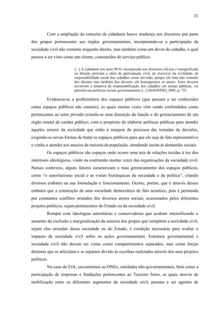 21
Com a ampliação do conceito de cidadania houve mudança nos discursos por parte
dos grupos pertencentes aos órgãos governamentais, incorporando-se a participação da
sociedade civil não somente enquanto direito, mas também como um dever do cidadão, o qual
passou a ser visto como um cliente, consumidor do serviço público.
[...] A cidadania nos anos 90 foi incorporada nos discursos oficiais e ressignificada
na direção próxima a idéia de participação civil, de exercício da civilidade, de
responsabilidade social dos cidadãos como um todo, porque ela trata não somente
dos direitos mas também dos deveres, ela homogeneíza os atores. Estes deveres
envolvem a tentativa de responsabilização dos cidadãos em arenas públicas, via
parceria nas políticas sociais governamentais [...] (DAGNINO, 2005, p. 75).
Evidencia-se a problemática dos espaços públicos (que passam a ser conhecidos
como espaços públicos não estatais), os quais muitas vezes vêm sendo confundidos como
pertencentes ao setor privado criando-se uma distorção da função e do gerenciamento de um
órgão estatal de caráter público, com o propósito de elaborar políticas públicas para atender
àqueles setores da sociedade que estão à margem do processo das tomadas de decisões,
exigindo-se novas formas de tratar os espaços públicos para que ele seja de fato representativo
e venha a atender aos anseios da maioria da população, atendendo assim às demandas sociais.
Os espaços públicos são espaços onde ocorre uma teia de relações tecidas à luz dos
interesses ideológicos, vindo na contramão muitas vezes das organizações da sociedade civil.
Nesses contextos, alguns fatores caracterizam o mau gerenciamento dos espaços públicos,
como “o autoritarismo social e as visões hierárquicas da sociedade e da política”, criando
diversos embates na sua formulação e funcionamento. Ocorre, porém, que é através desses
embates que a construção de uma sociedade democrática de fato acontece, pois é permeada
por constantes conflitos oriundos dos diversos atores sociais, ocasionados pelos diferentes
projetos políticos, sejam pertencentes do Estado ou da sociedade civil.
Romper com ideologias autoritárias e conservadoras que acabam intensificando o
aumento da exclusão e marginalização da maioria dos grupos que compõem a sociedade civil,
sejam elas oriundas dessa sociedade ou do Estado, é condição necessária para avaliar o
impacto da sociedade civil sobre as ações governamentais. Estrutura governamental e
sociedade civil não devem ser vistas como compartimentos separados, mas como forças
distintas que se articulam e se separam devido às escolhas realizadas através dos seus projetos
políticos.
No caso da EJA, encontramos as ONGs, entidades não-governamentais, bem como a
participação de empresas e fundações pertencentes ao Terceiro Setor, as quais através de
mobilização entre os diferentes segmentos da sociedade civil, passam a ser agentes de
 