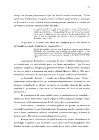 23
diálogo com os órgãos governamentais, sejam eles federais, estaduais ou municipais. Tal fato
denota tanto divergências de concepções políticas ideológicas quanto resistência à construção
da democracia, revelando a falta de transparência do governo e passando a se constituir em
características estruturais do funcionamento do Estado...
[...] o predomínio de uma razão tecno-burocrática, o excesso de “papelada”, a
lentidão, a ineficiência, a “falta de sensibilidade e o despreparo” da burocracia
estatal; a falta de recursos; a instabilidade dos projetos que resultam em parcerias
com o Estado na medida em que estão submetidos à rotatividade do exercício do
poder, a falta de transparência que dificulta o acesso as informações, etc.
(DAGNINO, 2002 p. 283).
Já por parte da sociedade civil existe um despreparo político que reflete na
participação das tomadas de decisões nos espaços públicos:
Do lado da sociedade civil, uma série de elementos opera na mesma direção,
dificultando uma participação mais igualitária nos espaços públicos: o mais
importante deles parece ser a exigência de qualificação-técnica e política - que essa
participação coloca aos representantes da sociedade civil [...] (DAGNINO, 2002,
p.283).
A participação democrática e a construção dos espaços públicos ainda precisam ser
conquistadas tanto pela sociedade civil quanto pelo Estado, respeitando-se [...] os diferentes
interesses e a capacidade de negociação, garantindo a manutenção da autonomia, a construção
do interesse público, a participação nas políticas públicas” (Dagnino, 2002, p. 283), sem o
monopólio e centralização das ações, por parte desta ou daquela instituição governamental.
A formulação, discussão e execução das políticas públicas exigem reflexão e
conhecimento técnico especializado, que determinados representantes da sociedade civil não
possuem, principalmente os advindos da maioria da população integrante das camadas
populares. Exige, também, o conhecimento do funcionamento do Estado, da sua máquina
administrativa.
O gerenciamento do espaço público requer o reconhecimento da pluralidade e
legitimidade de seus interlocutores enquanto espaço de conflito, negociação, aliança e criação
de consensos, viabilizando as tomadas de decisões dentro do regime democrático.
Nesse sentido, a construção dos espaços públicos está pautada no processo de
construção hegemônica no qual determinado grupo da sociedade garante o domínio político
sobre a mesma, revelando os conflitos e contradições existentes nesse espaço de disputa de
poder até que os diferentes atores sociais cheguem a um consenso.
Para que haja o enfrentamento da qualificação técnica e política há necessidade da
mobilização e organização dos movimentos sociais, uma coincidência de propósitos entre
Estado e sociedade civil, objetivando a concretização de um projeto político participativo e
 