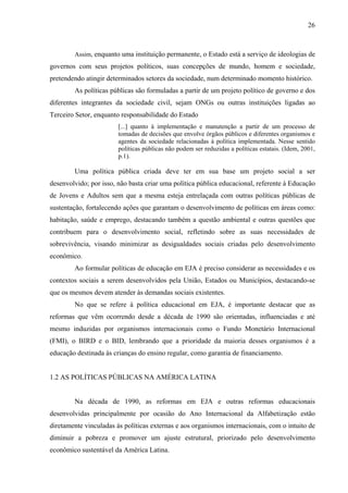 26
Assim, enquanto uma instituição permanente, o Estado está a serviço de ideologias de
governos com seus projetos políticos, suas concepções de mundo, homem e sociedade,
pretendendo atingir determinados setores da sociedade, num determinado momento histórico.
As políticas públicas são formuladas a partir de um projeto político de governo e dos
diferentes integrantes da sociedade civil, sejam ONGs ou outras instituições ligadas ao
Terceiro Setor, enquanto responsabilidade do Estado
[...] quanto à implementação e manutenção a partir de um processo de
tomadas de decisões que envolve órgãos públicos e diferentes organismos e
agentes da sociedade relacionadas à política implementada. Nesse sentido
políticas públicas não podem ser reduzidas a políticas estatais. (Idem, 2001,
p.1).
Uma política pública criada deve ter em sua base um projeto social a ser
desenvolvido; por isso, não basta criar uma política pública educacional, referente à Educação
de Jovens e Adultos sem que a mesma esteja entrelaçada com outras políticas públicas de
sustentação, fortalecendo ações que garantam o desenvolvimento de políticas em áreas como:
habitação, saúde e emprego, destacando também a questão ambiental e outras questões que
contribuem para o desenvolvimento social, refletindo sobre as suas necessidades de
sobrevivência, visando minimizar as desigualdades sociais criadas pelo desenvolvimento
econômico.
Ao formular políticas de educação em EJA é preciso considerar as necessidades e os
contextos sociais a serem desenvolvidos pela União, Estados ou Municípios, destacando-se
que os mesmos devem atender às demandas sociais existentes.
No que se refere à política educacional em EJA, é importante destacar que as
reformas que vêm ocorrendo desde a década de 1990 são orientadas, influenciadas e até
mesmo induzidas por organismos internacionais como o Fundo Monetário Internacional
(FMI), o BIRD e o BID, lembrando que a prioridade da maioria desses organismos é a
educação destinada às crianças do ensino regular, como garantia de financiamento.
1.2 AS POLÍTICAS PÚBLICAS NA AMÉRICA LATINA
Na década de 1990, as reformas em EJA e outras reformas educacionais
desenvolvidas principalmente por ocasião do Ano Internacional da Alfabetização estão
diretamente vinculadas às políticas externas e aos organismos internacionais, com o intuito de
diminuir a pobreza e promover um ajuste estrutural, priorizado pelo desenvolvimento
econômico sustentável da América Latina.
 