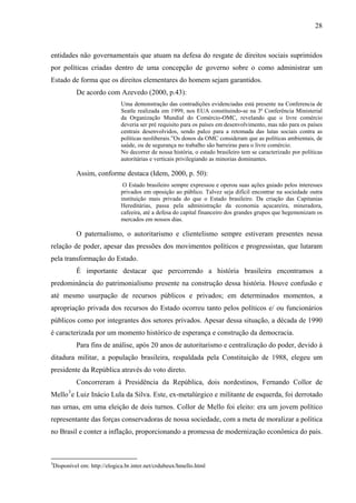 28
entidades não governamentais que atuam na defesa do resgate de direitos sociais suprimidos
por políticas criadas dentro de uma concepção de governo sobre o como administrar um
Estado de forma que os direitos elementares do homem sejam garantidos.
De acordo com Azevedo (2000, p.43):
Uma demonstração das contradições evidenciadas está presente na Conferencia de
Seatle realizada em 1999, nos EUA constituindo-se na 3ª Conferência Ministerial
da Organização Mundial do Comércio-OMC, revelando que o livre comércio
deveria ser pré requisito para os países em desenvolvimento, mas não para os países
centrais desenvolvidos, sendo palco para a retomada das lutas sociais contra as
políticas neoliberais.”Os donos da OMC consideram que as políticas ambientais, de
saúde, ou de segurança no trabalho são barreiras para o livre comércio.
No decorrer de nossa história, o estado brasileiro tem se caracterizado por políticas
autoritárias e verticais privilegiando as minorias dominantes.
Assim, conforme destaca (Idem, 2000, p. 50):
O Estado brasileiro sempre expressou e operou suas ações guiado pelos interesses
privados em oposição ao público. Talvez seja difícil encontrar na sociedade outra
instituição mais privada do que o Estado brasileiro. Da criação das Capitanias
Hereditárias, passa pela administração da economia açucareira, mineradora,
cafeeira, até a defesa do capital financeiro dos grandes grupos que hegemonizam os
mercados em nossos dias.
O paternalismo, o autoritarismo e clientelismo sempre estiveram presentes nessa
relação de poder, apesar das pressões dos movimentos políticos e progressistas, que lutaram
pela transformação do Estado.
É importante destacar que percorrendo a história brasileira encontramos a
predominância do patrimonialismo presente na construção dessa história. Houve confusão e
até mesmo usurpação de recursos públicos e privados; em determinados momentos, a
apropriação privada dos recursos do Estado ocorreu tanto pelos políticos e/ ou funcionários
públicos como por integrantes dos setores privados. Apesar dessa situação, a década de 1990
é caracterizada por um momento histórico de esperança e construção da democracia.
Para fins de análise, após 20 anos de autoritarismo e centralização do poder, devido à
ditadura militar, a população brasileira, respaldada pela Constituição de 1988, elegeu um
presidente da República através do voto direto.
Concorreram à Presidência da República, dois nordestinos, Fernando Collor de
Mello3
e Luiz Inácio Lula da Silva. Este, ex-metalúrgico e militante de esquerda, foi derrotado
nas urnas, em uma eleição de dois turnos. Collor de Mello foi eleito: era um jovem político
representante das forças conservadoras de nossa sociedade, com a meta de moralizar a política
no Brasil e conter a inflação, proporcionando a promessa de modernização econômica do país.
3
Disponível em: http://elogica.br.inter.net/crdubeux/hmello.html
 