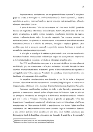 29
Representante do neoliberalismo, em sua proposta eleitoral constava4
à redução do
papel do Estado, a eliminação dos controles burocráticos da política econômica, a abertura
econômica e apoio às empresas brasileiras que se tornassem mais competitivas e eficientes
diante da concorrência externa.
A posse de Fernando Collor de Mello ocorreu em 15 de março de 1990, quando foi
lançado um programa de estabilização conhecido como plano Collor, tendo como um de seus
pilares um gigantesco e inédito confisco monetário, congelamento temporário de preços e
salários e reformulação dos índices de correção monetária. Esse programa culminou com
medidas severas de enxugamento da máquina estatal, ocasionando a demissão em massa de
funcionários públicos e a extinção de autarquias, fundações e empresas públicas. Criou
medidas para abrir a economia nacional à competição externa, facilitando a entrada de
mercadorias e capitais estrangeiros no país.
A princípio, as estratégias de modernização econômica e de reforma administrativa
foram bem recebidas pela sociedade, contando com o apoio das elites políticas e empresariais
à desregulamentação da economia e à redução da intervenção estatal no setor.
Em 1991 as dificuldades começaram a se acentuar devido ao pretenso plano de
estabilização que não acabou com a inflação e aumentou a recessão, havendo inclusive
suspeitas de envolvimento tanto de ministros quanto de altos funcionários em esquemas de
corrupção.Rosane Collor, esposa do Presidente, foi acusada de favorecimento ilícito a seus
familiares, pelo mau uso do dinheiro público.
As suspeitas transformaram-se em denúncias e, em 26 de maio, o Congresso
Nacional criou uma Comissão Parlamentar de Inquérito (CPI) para apurar as denúncias de
irregularidades, culminando com a existência de contas fantasmas que atingiram o Presidente.
Ocorreram manifestações populares em todo o país, havendo a organização de
passeatas pelos estudantes, os quais pediam o Impeachment do Presidente. Após um processo
de apuração e confirmação das acusações e da mobilização de amplos setores da sociedade
por todo o país, o Congresso Nacional, devido à pressão da população, votou pelo
impeachment (impedimento) presidencial. Inicialmente, o processo foi analisado pela Câmara
dos deputados, em 29 de setembro de 1992; e, posteriormente, pelo Senado Federal, em 29 de
dezembro de 1992. O Parlamento decidiu afastar Collor do cargo de Presidente da República
e seus direitos políticos foram cassados por oito anos, sendo também denunciado pela
Procuradoria-Geral da República pelos crimes de formação de quadrilha e de corrupção5
.
4
Disponível em: http://elogica.br.inter.net/crdubeux/hmello.html
5
Disponível em: http://elogica.br.inter.net/crdubeux/hmello.html
 