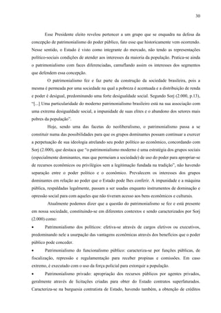 30
Esse Presidente eleito revelou pertencer a um grupo que se enquadra na defesa da
concepção de patrimonialismo do poder público, fato esse que historicamente vem ocorrendo.
Nesse sentido, o Estado é visto como integrante do mercado, não tendo as representações
político-sociais condições de atender aos interesses da maioria da população. Pratica-se ainda
o patrimonialismo com faces diferenciadas, camuflando assim os interesses dos segmentos
que defendem essa concepção.
O patrimonialismo fez e faz parte da construção da sociedade brasileira, pois a
mesma é permeada por uma sociedade na qual a pobreza é acentuada e a distribuição de renda
e poder é desigual, predominando uma forte desigualdade social. Segundo Sorj (2.000, p.13),
“[...] Uma particularidade do moderno patrimonialismo brasileiro está na sua associação com
uma extrema desigualdade social, a impunidade de suas elites e o abandono dos setores mais
pobres da população”.
Hoje, sendo uma das facetas do neoliberalismo, o patrimonialismo passa a se
constituir numa das possibilidades para que os grupos dominantes possam continuar a exercer
a perpetuação de sua ideologia atrelando seu poder político ao econômico, concordando com
Sorj (2.000), que destaca que “o patrimonialismo moderno é uma estratégia dos grupos sociais
(especialmente dominantes, mas que permeiam a sociedade) de uso do poder para apropriar-se
de recursos econômicos ou privilégios sem a legitimação fundada na tradição”, não havendo
separação entre o poder político e o econômico. Prevalecem os interesses dos grupos
dominantes em relação ao poder que o Estado pode lhes conferir. A impunidade e a máquina
pública, respaldadas legalmente, passam a ser usadas enquanto instrumentos de dominação e
opressão social para com aqueles que não tiveram acesso aos bens econômicos e culturais.
Atualmente podemos dizer que a questão do patrimonialismo se fez e está presente
em nossa sociedade, constituindo-se em diferentes contextos e sendo caracterizados por Sorj
(2.000) como:
• Patrimonialismo dos políticos: efetiva-se através de cargos eletivos ou executivos,
predominando nele a usurpação das vantagens econômicas através dos benefícios que o poder
público pode conceder.
• Patrimonialismo do funcionalismo público: caracteriza-se por funções públicas, de
fiscalização, repressão e regulamentação para receber propinas e comissões. Em caso
extremo, é executado com o uso da força policial para extorquir a população.
• Patrimonialismo privado: apropriação dos recursos públicos por agentes privados,
geralmente através de licitações criadas para obter do Estado contratos superfaturados.
Caracteriza-se na burguesia contratista de Estado, havendo também, a obtenção de créditos
 