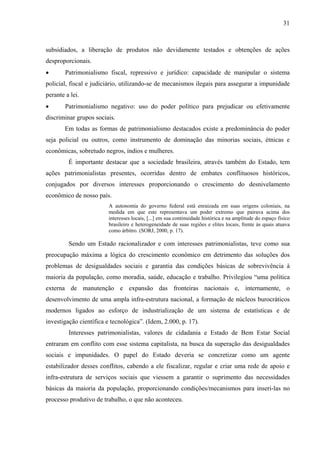 31
subsidiados, a liberação de produtos não devidamente testados e obtenções de ações
desproporcionais.
• Patrimonialismo fiscal, repressivo e jurídico: capacidade de manipular o sistema
policial, fiscal e judiciário, utilizando-se de mecanismos ilegais para assegurar a impunidade
perante a lei.
• Patrimonialismo negativo: uso do poder político para prejudicar ou efetivamente
discriminar grupos sociais.
Em todas as formas de patrimonialismo destacados existe a predominância do poder
seja policial ou outros, como instrumento de dominação das minorias sociais, étnicas e
econômicas, sobretudo negros, índios e mulheres.
É importante destacar que a sociedade brasileira, através também do Estado, tem
ações patrimonialistas presentes, ocorridas dentro de embates conflituosos históricos,
conjugados por diversos interesses proporcionando o crescimento do desnivelamento
econômico de nosso país.
A autonomia do governo federal está enraizada em suas origens coloniais, na
medida em que este representava um poder extremo que pairava acima dos
interesses locais, [...] em sua continuidade histórica e na amplitude do espaço físico
brasileiro e heterogeneidade de suas regiões e elites locais, frente às quais atuava
como árbitro. (SORJ, 2000, p. 17).
Sendo um Estado racionalizador e com interesses patrimonialistas, teve como sua
preocupação máxima a lógica do crescimento econômico em detrimento das soluções dos
problemas de desigualdades sociais e garantia das condições básicas de sobrevivência à
maioria da população, como moradia, saúde, educação e trabalho. Privilegiou “uma política
externa de manutenção e expansão das fronteiras nacionais e, internamente, o
desenvolvimento de uma ampla infra-estrutura nacional, a formação de núcleos burocráticos
modernos ligados ao esforço de industrialização de um sistema de estatísticas e de
investigação científica e tecnológica”. (Idem, 2.000, p. 17).
Interesses patrimonialistas, valores de cidadania e Estado de Bem Estar Social
entraram em conflito com esse sistema capitalista, na busca da superação das desigualdades
sociais e impunidades. O papel do Estado deveria se concretizar como um agente
estabilizador desses conflitos, cabendo a ele fiscalizar, regular e criar uma rede de apoio e
infra-estrutura de serviços sociais que viessem a garantir o suprimento das necessidades
básicas da maioria da população, proporcionando condições/mecanismos para inseri-las no
processo produtivo de trabalho, o que não aconteceu.
 