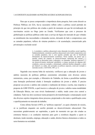 32
1.4 CONTEXTUALIZANDO AS POLÍTICAS EDUCACIONAIS EM EJA
Para que se possa compreender a importância desta pesquisa, bem como discutir as
Políticas Públicas em EJA, faz-se necessário refletir sobre a política social partindo do
principio de que tais políticas são criadas a partir do momento em que há reivindicação de
movimentos sociais ou Ongs junto ao Estado. Verificamos que com o processo de
globalização as políticas públicas estão mais a serviço da lógica do mercado do que voltadas
ao atendimento das necessidades e demandas sociais, deixando de lado o compromisso com
as camadas populares, reflexo do sistema produtivo e de acumulação, caracterizado pela
privatização e exclusão social
[...] considerar a política educacional como dimensão da política social significa,
fundamentalmente, considerar a política educacional como tendo compromisso com
as camadas populares, isto é, com aquelas camadas que não se beneficiam
diretamente do desenvolvimento econômico. Nesse sentido, me parece que a
questão central diz respeito ao desenvolvimento intelectual das massas [...]
encaminho as discussões entre a educação e as chamadas “políticas especiais”[...]
um desenvolvimento intelectual satisfatório a criança necessita de algumas pré-
condições, como por exemplo, a alimentação, ambiente familiar adequado e, assim
por diante.E, aí, então, são acionadas as políticas especiais, como por exemplo a
merenda escolar. ( SAVIANI, 1987, p. 1)
Seguindo essa mesma linha de raciocínio, verifica-se que a educação de jovens e
adultos necessita de políticas públicas consistentes articuladas com diversos setores
ministeriais, como, por exemplo, o Ministério do Trabalho, de forma a possibilitar também
uma formação profissional aliada à formação acadêmica do jovem e adulto. É preciso
propiciar aos jovens e adultos não somente o rudimento da leitura e escrita, mas respeitar a
proposta da LDB 9394/96, a qual inscreve a educação de jovens e adultos numa modalidade
da Educação Básica, nos seus níveis fundamental e médio, tendo como eixo central a
cidadania. Tudo isso deve acontecer numa perspectiva de transformação e emancipação social
dos diversos sujeitos integrantes desse processo, propiciando a eles tanto a qualificação como
o aperfeiçoamento no mercado de trabalho.
Como afirma Saviani (1987), as “políticas especiais”, as quais chamaria de sociais,
só se justificam enquanto um auxílio prestado ao desenvolvimento educacional. Elas
necessitam gradativamente ser suprimidas, a partir do momento em que são criadas as
estruturas básicas e as condições materiais para gerir a existência daqueles a quem se
destinam, tendo moradia, emprego, educação e saúde, direitos básicos elementares a todos os
seres humanos na sociedade.
 