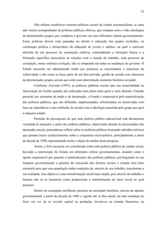 33
Não adianta estabelecer somente políticas sociais de caráter assistencialista, se estas
não vierem acompanhadas de políticas públicas efetivas, que rompam com a visão ideológica
de determinados grupos que compõem o governo em suas diferentes esferas governamentais.
Essas políticas devem estar pautadas no direito à educação dos grupos excluídos, na
construção política e democrática da educação de jovens e adultos, na qual o currículo
advenha de um processo de construção coletiva, contemplando a formação básica e a
formação específica necessárias às relações com o mundo do trabalho, num processo de
correlação, numa contínua evolução, não se rompendo em todas as mudanças de governo. O
Estado necessita ser administrado tendo por premissa as necessidades e interesses da
coletividade e não como se fosse parte de um bem privado, gerido de acordo com interesses
de determinados grupos sociais que estão num determinado momento histórico no poder.
Conforme Azevedo (1997), as políticas públicas sociais têm sua materialidade na
intervenção do Estado quando são enfocadas num plano mais geral e mais abstrato. Estando
presente nas estruturas de poder e de dominação, o Estado é responsável pela materialização
das políticas públicas, que são definidas, implementadas, reformuladas ou desativadas com
base na importância a elas atribuída, de acordo com a ideologia assumida pelo grupo que gere
a máquina estatal.
Partindo do pressuposto de que uma política pública educacional está diretamente
veiculada às intenções e ações dos poderes públicos, objetivando atender às necessidades das
demandas sociais, pretendemos refletir sobre as políticas públicas buscando subsídios teóricos
que possam trazer esclarecimentos sobre a conjuntura sócio-política, principalmente a partir
da década de 1990, representando assim o objeto de análise desta pesquisa.
Assim, a EJA necessita ser considerada como uma política pública de caráter social,
havendo a intervenção do Estado em diferentes esferas governamentais, atuando como o
agente responsável por garantir a materialização das políticas públicas, privilegiando na sua
máquina governamental a garantia da concessão dos direitos sociais e criando uma base
estrutural para que essa população tenha condições de, através do seu trabalho, transformar a
sua realidade. Seu objetivo é uma transformação social mais ampla, pois através do trabalho o
homem não só se humaniza como proporciona a transformação do meio social ao qual
pertence.
Dentro da concepção neoliberal, presente na sociedade brasileira, através do aparato
governamental, a partir da década de 1980 e vigente até os dias atuais, há uma mudança no
foco: em vez de se investir capital na produção, investe-se na ciranda financeira, na
 