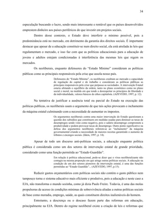 34
especulação buscando o lucro, sendo mais interessante e rentável que os países desenvolvidos
emprestem dinheiro aos países periféricos do que investir em projetos sociais.
Dentro desse contexto, o Estado deve interferir o mínimo possível, pois a
predominância está no mercado, em detrimento da garantia dos direitos sociais. É importante
destacar que apesar de a educação constituir-se num direito social, ela está atrelada às leis que
regulamentam o mercado, e isso faz com que as políticas educacionais para a educação de
jovens e adultos estejam condicionadas à interferência das mesmas leis que regem os
mercados.
Os neoliberais, enquanto defensores do “Estado Mínimo” consideram as políticas
públicas como as principais responsáveis pela crise que assola nosso país.
Defensores do “Estado Mínimo”, os neoliberais creditam ao mercado a capacidade
de regulação do capital e do trabalho e consideram as políticas públicas as
principais responsáveis pela crise que perpassa as sociedades. A intervenção Estatal
estaria afetando o equilíbrio da ordem, tanto no plano econômico como no plano
social e moral, na medida em que tende a desrespeitar os princípios da liberdade e
da individualidade, valores básicos do ethos capitalista. (AZEVEDO, 1997, p. 12).
Na tentativa de justificar a ausência total ou parcial do Estado na execução das
políticas publicas, os neoliberais usam o argumento de que tais ações provocam o inchamento
da máquina estatal culminando com a necessidade de aumentar os impostos.
Os argumentos neoliberais contra uma maior intervenção do Estado questionam a
questão dos subsídios que constituem em medidas usadas para diminuir as taxas de
desempregos sendo visto como negativo, pois o salário desemprego compromete a
produtividade e podem provocar taxas de desemprego. Outro ponto significativo na
defesa dos argumentos neoliberais referem-se ao “inchamento“ da máquina
governamental criando a necessidade de maiores receitas garantindo o aumento de
tributos e encargos sociais. (Idem, 1997, p. 14).
Apesar de todo um discurso anti-políticas sociais, a educação enquanto política
pública é considerada como um dos setores de intervenção estatal de grande prioridade,
considerado como uma função permitida ao “Estado Guardião”.
Em relação à política educacional, pode-se dizer que o vírus neoliberalizante não
contagia na mesma proporção em que atinge outras políticas sociais. A educação na
condição de um dos setores pioneiros da intervenção estatal, é uma das funções
permitidas ao “Estado Guardião”... (AZEVEDO, 1997, p.15).
Reduzir gastos orçamentários com políticas sociais não contém o gasto público nem
tampouco torna o sistema educativo mais eficiente e produtivo, pois a educação e neste caso a
EJA, não transforma o mundo sozinha, como já dizia Paulo Freire. Todavia, é uma das molas
propulsoras de acesso às condições mínimas de sobrevivência aliadas a outras políticas sociais
de base como moradia, emprego, saúde, as quais constituem direitos inalienáveis do homem.
Entretanto, a descrença ou o descaso fazem parte das reformas em educação,
principalmente na EJA. Dentro do regime neoliberal existe a criação de leis e reformas que
 