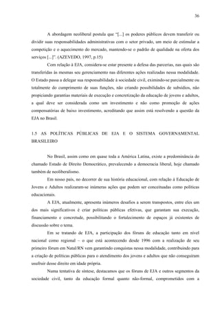 36
A abordagem neoliberal postula que “[...] os poderes públicos devem transferir ou
dividir suas responsabilidades administrativas com o setor privado, um meio de estimular a
competição e o aquecimento do mercado, mantendo-se o padrão de qualidade na oferta dos
serviços [...]”. (AZEVEDO, 1997, p.15)
Com relação à EJA, considera-se estar presente a defesa das parcerias, nas quais são
transferidas às mesmas seu gerenciamento nas diferentes ações realizadas nessa modalidade.
O Estado passa a delegar sua responsabilidade à sociedade civil, eximindo-se parcialmente ou
totalmente do cumprimento de suas funções, não criando possibilidades de subsídios, não
propiciando garantias materiais de execução e concretização da educação de jovens e adultos,
a qual deve ser considerada como um investimento e não como promoção de ações
compensatórias de baixo investimento, acreditando que assim está resolvendo a questão da
EJA no Brasil.
1.5 AS POLÍTICAS PÚBLICAS DE EJA E O SISTEMA GOVERNAMENTAL
BRASILEIRO
No Brasil, assim como em quase toda a América Latina, existe a predominância do
chamado Estado de Direito Democrático, prevalecendo a democracia liberal, hoje chamado
também de neoliberalismo.
Em nosso país, no decorrer de sua história educacional, com relação à Educação de
Jovens e Adultos realizaram-se inúmeras ações que podem ser conceituadas como políticas
educacionais.
A EJA, atualmente, apresenta inúmeros desafios a serem transpostos, entre eles um
dos mais significativos é criar políticas públicas efetivas, que garantam sua execução,
financiamento e concretude, possibilitando o fortalecimento de espaços já existentes de
discussão sobre o tema.
Em se tratando de EJA, a participação dos fóruns de educação tanto em nível
nacional como regional – o que está acontecendo desde 1996 com a realização de seu
primeiro fórum em Natal/RN vem garantindo conquistas nessa modalidade, contribuindo para
a criação de políticas públicas para o atendimento dos jovens e adultos que não conseguiram
usufruir desse direito em idade própria.
Numa tentativa de síntese, destacamos que os fóruns de EJA e outros segmentos da
sociedade civil, tanto da educação formal quanto não-formal, comprometidos com a
 