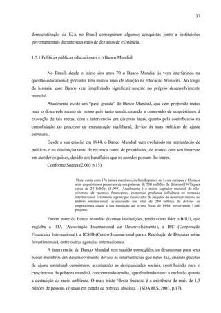 37
democratização da EJA no Brasil conseguiram algumas conquistas junto a instituições
governamentais durante seus mais de dez anos de existência.
1.5.1 Políticas públicas educacionais e o Banco Mundial
No Brasil, desde o início dos anos 70 o Banco Mundial já vem interferindo na
questão educacional; portanto, tem muitos anos de atuação na educação brasileira. Ao longo
da história, esse Banco vem interferindo significativamente no próprio desenvolvimento
mundial.
Atualmente existe um “peso grande” do Banco Mundial, que vem propondo metas
para o desenvolvimento de nosso país tanto condicionando a concessão de empréstimos à
execução de tais metas, com a intervenção em diversas áreas, quanto pela contribuição na
consolidação do processo de estruturação neoliberal, devido às suas políticas de ajuste
estrutural.
Desde a sua criação em 1944, o Banco Mundial vem evoluindo na implantação de
políticas e na destinação tanto de recursos como de prioridades, de acordo com seu interesse
em atender os países, devido aos benefícios que os acordos possam lhe trazer.
Conforme Soares (2.003 p.15):
Hoje, conta com 176 países membros, incluindo países do Leste europeu e China, e
seus empréstimos passaram de um patamar de 500 milhões de dólares (1947) para
cerca de 24 bilhões (1.993). Atualmente é o maior captador mundial de não-
soberano de recursos financeiros, exercendo profunda influência no mercado
internacional. É também o principal financiador de projetos de desenvolvimento no
âmbito internacional, acumulando um total de 250 bilhões de dólares de
empréstimos desde a sua fundação até o ano fiscal de 1994, envolvendo 3.660
projetos.
Fazem parte do Banco Mundial diversas instituições, tendo como líder o BIRD, que
engloba a IDA (Associação Internacional de Desenvolvimento), a IFC (Corporação
Financeira Internacional), a ICSID (Centro Internacional para a Resolução de Disputas sobre
Investimentos), entre outras agencias internacionais.
A intervenção do Banco Mundial tem trazido conseqüências desastrosas para seus
países-membros em desenvolvimento devido às interferências que neles faz, criando pacotes
de ajuste estrutural econômico, acentuando as desigualdades sociais, contribuindo para o
crescimento da pobreza mundial, concentrando rendas, aprofundando tanto a exclusão quanto
a destruição do meio ambiente. O mais triste “desse fracasso é a existência de mais de 1,3
bilhões de pessoas vivendo em estado de pobreza absoluta”. (SOARES, 2003, p.17),
 