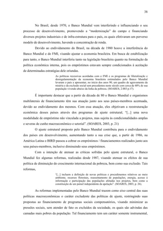 38
No Brasil, desde 1970, o Banco Mundial vem interferindo e influenciando o seu
processo de desenvolvimento, promovendo a “modernização” do campo e financiando
diversos projetos industriais e de infra-estrutura para o país, os quais efetivaram um perverso
modelo de desenvolvimento, havendo a concentração de renda.
Devido ao endividamento do Brasil, na década de 1980 houve a interferência do
Banco Mundial e do FMI, visando ajustar a economia brasileira. Em busca de estabilização
para tanto, o Banco Mundial interferiu tanto na legislação brasileira quanto na formulação da
política econômica interna, pois os empréstimos estavam sempre condicionados à aceitação
de determinadas estratégias dele oriundas.
As políticas recessivas acordadas com o FMI e os programas de liberalização e
desregulamentação da economia brasileira estimulados pelo Banco Mundial
levaram o país a apresentar, no início dos anos 90, um quadro de agravamento da
miséria e da exclusão social sem precedentes neste século com cerca de 40% de sua
população vivendo abaixo da linha da pobreza. (SOARES, 2.003 p.17).
É importante destacar que a partir da década de 80 o Banco Mundial e organismos
multilaterais de financiamento têm sua atuação junto aos seus países-membros acentuada,
devido ao endividamento dos mesmos. Com essa atuação, eles objetivam a reestruturação
econômica desses países através dos programas de ajuste estrutural, “[...] uma nova
modalidade de empréstimo não vinculada a projetos, mas sujeita às condicionalidades amplas
e severas de cunho macroeconômico e setorial”. (SOARES, 2003, p. 21)
O ajuste estrutural proposto pelo Banco Mundial contribuiu para o endividamento
dos países em desenvolvimento, aumentando tanto a sua crise que, a partir de 1986, na
América Latina o BIRD passou a cobrar os empréstimos / financiamentos realizados junto aos
seus países-membros, inclusive diminuindo seus empréstimos.
Com a intenção de atenuar as críticas sofridas pelo ajuste estrutural, o Banco
Mundial fez algumas reformas, realizadas desde 1987, visando atenuar os efeitos de sua
política de diminuição do crescimento internacional da pobreza, bem como sua exclusão. Tais
reformas,
“[...] incluem a definição de novas políticas e procedimentos relativos ao meio
ambiente, recursos florestais, reassentamento de populações, energia, acesso à
informação e participação das populações afetadas nos projetos, bem como a
constituição de um painel independente da apelação”. (SOARES, 2003, p. 26).
As reformas implementadas pelo Banco Mundial trazem como eixo central das suas
políticas macroeconômicas o caráter excludente das políticas de ajuste, restringindo suas
propostas ao financiamento de programas sociais compensatórios, visando minimizar as
pressões sociais, sem atender de fato os excluídos da sociedade, os quais são advindas das
camadas mais pobres da população. Tal financiamento tem um caráter somente instrumental,
 