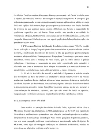 41
de Adultos. Participaram desse Congresso, dois representantes de cada Estado brasileiro, com
o objetivo de conhecer a realidade da educação de adultos nesse período. A concepção que
embasava essa campanha seguia o seguinte conceito: ensinar adolescentes e adultos era mais
fácil, mais rápido e mais simples; logo, qualquer pessoa poderia exercer essa função. Partindo
da premissa de que qualquer pessoa poderia alfabetizar, não haveria a necessidade de
profissional específico para tal função. Nesse sentido, não haveria a necessidade de
remuneração adequada, tendo em vista a inexistência de um docente qualificado. Assim, essa
campanha foi desenvolvida basicamente com a participação do trabalho voluntário, ação esta
presente até os dias atuais.
O 2º Congresso Nacional de Educação de Adultos realizou-se em 1958. Por ocasião
da sua realização as delegações participantes buscaram enfatizar a precariedade dos prédios
escolares, a inadequação dos métodos de ensino e a falta de qualificação profissional para
atender ao adulto analfabeto. Estava presente a delegação de Pernambuco, a qual, entre outros
educadores, contou com a presença de Paulo Freire, que fez outras críticas à prática
pedagógica, evidenciando a necessidade de uma maior comunicação entre educador e
educando, bem como a necessidade de se adequar os conteúdos e os métodos de ensino as
características socioculturais do aluno adulto pertencente às classes populares.
Na década de 50 e início dos anos 60, a sociedade civil passou a se articular através
dos movimentos de base, na tentativa de alfabetizar o maior número possível de pessoas
analfabetas, tirando-as do seu estado de alienação. Nesse momento, destacam-se os círculos
de cultura, liderados por Paulo Freire, marco referencial para a educação de adultos no Brasil
e, posteriormente, em outros países. Suas idéias buscavam, além do ato de ler e escrever, a
conscientização do analfabeto, oprimido, para que este saísse do estado de opressão,
marginalização e se tornasse um sujeito entendido como produto e produtor de história.
1.6.2 A educação de adultos após 1964
Com o exílio e a extinção do trabalho de Paulo Freire, o governo militar criou o
Movimento Brasileiro de Alfabetização (MOBRAL) através da Lei 5.378/67, com o propósito
de erradicar o analfabetismo e proporcionar uma educação continuada para jovens e adultos,
apropriando-se da metodologia utilizada por Paulo Freire, que partia de palavras geradoras,
mas sem a sua concepção política de conscientização e transformação social. O objetivo do
MOBRAL, como órgão de concepção e execução, era centralizar as iniciativas, baseado no
conceito de que alfabetizar restringia-se a ler e escrever.
 