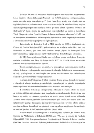 42
No início dos anos 70, a educação de adultos passou a ser discutida e incorporada na
Lei de Diretrizes e Bases da Educação Nacional – Lei 5692/71, que criou a obrigatoriedade de
quatro para oito anos, equivalente ao 1º Grau. Nessa lei, é criado pela primeira vez um
capítulo dedicado ao ensino supletivo, enunciado no seu artigo 24, o qual estabelece “suprir a
escolarização regular para adolescentes e adultos que não a tenham seguido ou concluído em
idade própria”. Com o intuito de regulamentar essa modalidade de ensino, o Conselheiro
Valnir Chagas, do extinto Conselho Federal de Educação, elaborou o Parecer nº 699/72, com
os pressupostos norteadores do ensino supletivo, indicando as idades de prestação de exames
e a forma de controle destes por parte dos órgãos públicos.
Para atender ao dispositivo legal, o MEC propôs, em 1974, a implantação dos
Centros de Estudos Supletivos (CES), pois acreditava ser a solução mais viável para essa
modalidade de ensino, que tinha como critérios: tempo (rapidez de instalação), custo
(aproveitamento de espaços ociosos) e efetividade (emprego de metodologias adequadas).
Os CES foram criados nos Estados num período de grande interferência de acordos
externos; constituiam uma forma de aliança entre o MEC e a USAID, devido aos acordos
firmados entre essas duas instâncias/ agências.
Como conseqüência desses acordos houve a inserção do tecnicismo, como sendo a
solução definitiva e real para todos os problemas da educação. Enfatizava-se o como ensinar,
ou seja, privilegiava-se as metodologias dos cursos em detrimento dos conhecimentos
necessários, especialmente na educação de adultos.
A criação dos CES ocorreu devido à existência de uma grande demanda por atender,
a educação de adultos. A orientação metodológica estava baseada em módulos instrucionais,
com o objetivo de um atendimento individualizado através da auto-instrução.
É importante destacar que a relação entre a educação de jovens e adultos e a criação
de políticas públicas para atender a essa modalidade passa pela questão do direito de todo
homem ou mulher ter acesso e apropriação do conhecimento historicamente elaborado.
Aliado a outros direitos garantidos constitucionalmente pelo Estado, esse direito leva a uma
reflexão sobre que tipo de educação deve ser proporcionada para o jovem e adulto, tendo-se
em vista também a formação de sua cidadania e sua inserção no atendimento das exigências
do mercado, produto de uma sociedade capitalista como a nossa.
Visando formar o educando jovem e/ ou adulto para a cidadania, foi criado o Plano
Nacional de Alfabetização e Cidadania (PNAC), em 1990, após a extinção da Fundação
Educar (1985-1990), de responsabilidade da Coordenadoria de Educação de Jovens e Adultos
(COEJA), vinculada à secretaria de Educação Fundamental do Ministério da Educação. Com
 
