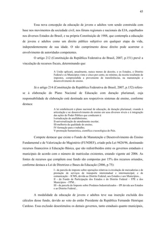 45
Essa nova concepção da educação de jovens e adultos vem sendo construída com
base nos movimentos da sociedade civil, nos fóruns regionais e nacionais da EJA, espalhados
nos diversos Estados do Brasil, e na própria Constituição de 1988, que contempla a educação
de jovens e adultos como um direito público subjetivo em qualquer etapa da vida,
independentemente de sua idade. O não cumprimento desse direito pode acarretar o
envolvimento de autoridades competentes.
O artigo 212 (Constituição da República Federativa do Brasil, 2007, p.151) prevê a
vinculação de recursos fiscais, determinando que:
A União aplicará, anualmente, nunca menos de dezoito, e os Estados, o Distrito
Federal e os Municípios vinte e cinco por cento, no mínimo, da receita resultante de
impostos, compreendida a proveniente de transferências, na manutenção e
desenvolvimento do ensino.
Já o artigo 214 (Constituição da República Federativa do Brasil, 2007, p.152) refere-
se à elaboração do Plano Nacional de Educação com duração plurianual, cuja
responsabilidade de elaboração está destinada aos respectivos sistemas de ensino, conforme
destaca:
A lei estabelecerá o plano nacional de educação, de duração plurianual, visando à
articulação e ao desenvolvimento do ensino em seus diversos níveis e à integração
das ações do Poder Público que conduzam à:
I-erradicação do analfabetismo;
II-universalização do atendimento escolar;
III-melhoria da qualidade do ensino;
IV-formação para o trabalho;
V-promoção humanística, científica e tecnológica do País.
Compete destacar que existe o Fundo de Manutenção e Desenvolvimento do Ensino
Fundamental e de Valorização do Magistério (FUNDEF), criado pela Lei 9424/96, destinando
recursos financeiros à Educação Básica, que são redistribuídos entre os governos estaduais e
municipais de acordo com o número de matrículas existentes, estando vigente até 2006. As
fontes de recursos que compõem esse fundo são compostas por 15% dos recursos oriundos,
conforme destaca a Lei de Diretrizes e Bases da Educação (2006, p.75):
I - da parcela do imposto sobre operações relativas à circulação de mercadorias e de
prestação de serviços de transporte interestadual e intermunicipal, e de
comunicação – ICMS, devida ao Distrito Federal, aos Estados e aos Municípios...
II - do Fundo de Participação dos Estados e do Distrito Federal – FPE e dos
Municípios – FPM...
III - da parcela do Imposto sobre Produtos Industrializados – IPI devida aos Estados
e ao Distrito Federal...
A modalidade da educação de jovens e adultos teve sua inserção excluída dos
cálculos desse fundo, devido ao veto do então Presidente da República Fernando Henrique
Cardoso. Essa exclusão desestimulou os demais governos, tanto estaduais quanto municipais,
 
