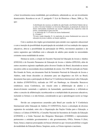 46
a fazer investimentos nessa modalidade, por acreditarem, subentende-se, ser um investimento
desnecessário. Ressalta-se no art. 2º, parágrafo 1º (Lei de Diretrizes e Bases, 2006, p. 76),
que:
A distribuição dos recursos, no âmbito de cada Estado e do Distrito Federal, dar-se-
á, entre o Governo Estadual e os Governos Municipais, na proporção do número de
alunos matriculados anualmente nas escolas cadastradas das respectivas redes de
ensino, considerando-se para esse fim:
I - as matrículas de 1ª a 8ª séries do ensino fundamental;
II - (Vetado) *
*O texto vetado dispunha: II. As matrículas do ensino fundamental nos cursos de
educação de jovens e adultos, na função suplência.
Com a ausência dos órgãos governamentais para atender esse segmento educacional
e com a inserção da possibilidade da participação da sociedade civil na condução dos espaços
educativos, abre-se a possibilidade da participação de ONGs, movimentos populares e de
outros segmentos que trabalham com a educação de adultos para atender às necessidades
existentes nessa modalidade de ensino.
Destaca-se assim, a criação do Encontro Nacional de Educação de Jovens e Adultos
(ENEJAS) e do Encontro Paranaense de Educação de Jovens e Adultos (EPEJAS), além de
outros encontros regionais espalhados pelos diversos Estados do Brasil, discutindo-se nesses
encontros sobre as necessidades dessa modalidade de ensino. Em 1996 foi realizado em Natal,
Rio Grande do Norte, um documento final do Seminário Nacional de Educação de Jovens e
Adultos, onde foram discutidos os elementos para um diagnóstico em EJA no Brasil,
documento base para a participação do Brasil na V Conferência Internacional sobre Educação
de Adultos (CONFINTEA), realizada em 1997 em Hamburgo, na Alemanha. Buscou-se
estabelecer, nessa Conferência, um vínculo entre a alfabetização de adultos e o
desenvolvimento sustentado e eqüitativo da humanidade, questionando-se e refletindo-se
sobre o conceito de alfabetização; reconhecendo-se a multiplicidade de processos educativos,
incluindo os formais e os não-formais, considerando-se que a aprendizagem ocorre ao longo
vida.
Devido aos compromissos assumidos pelo Brasil por ocasião da V Conferência
Internacional sobre Educação de Adultos (V CONFITEA), houve a articulação de diversos
segmentos da sociedade, entre eles a Organização das Nações Unidas para a Educação, a
Ciência e a Cultura (UNESCO), o Conselho Nacional de Secretários de Estados da Educação
(CONSED) e a União Nacional dos Dirigentes Municipais (UNDIME) e representantes
pertencentes a entidades governamentais e não governamentais, ONGs, Sistema S (Sesi,
Senai, Senac), empresas preocupadas em buscar alternativas que viessem possibilitar o resgate
da modalidade da Educação Básica. Surgiram, assim, os Fóruns regionais e nacionais.
 