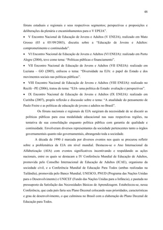 48
fóruns estaduais e regionais e seus respectivos segmentos; perspectivas e proposições e
deliberações da plenária e encaminhamentos para o V EPEJA”.
• V Encontro Nacional de Educação de Jovens e Adultos (V ENEJA), realizado em Mato
Grosso (03 a 05//09/2003), discutiu sobre a “Educação de Jovens e Adultos:
comprometimento e continuidade”.
• VI Encontro Nacional de Educação de Jovens e Adultos (VI ENEJA): realizado em Porto
Alegre (2004), teve como tema: “Políticas públicas e financiamento”.
• VII Encontro Nacional de Educação de Jovens e Adultos (VII ENEJA): realizado em
Luziana – GO (2005), enfocou o tema: “Diversidade na EJA: o papel do Estado e dos
movimentos sociais nas políticas públicas”.
• VIII Encontro Nacional de Educação de Jovens e Adultos (VIII ENEJA): realizado no
Recife –PE (2006), tratou do tema: “EJA- uma política de Estado: avaliação e perspectivas”.
• IX Encontro Nacional de Educação de Jovens e Adultos (IX ENEJA): realizado em
Curitiba (2007), propôs reflexão e discussão sobre o tema: “A atualidade do pensamento de
Paulo Freire e as políticas de educação de jovens e adultos no Brasil”.
Os fóruns nacionais e regionais de EJA surgiram da necessidade de se discutir as
políticas públicas para essa modalidade educacional nas suas respectivas regiões, na
tentativa de sua consolidação enquanto política pública com garantia de qualidade e
continuidade. Envolveram diversos representantes da sociedade pertencentes tanto a órgãos
governamentais quanto não governamentais, abrangendo toda a sociedade.
A década de 1990 é marcada por diversos eventos nos quais se procurou refletir
sobre a problemática da EJA em nível mundial. Destacou-se o Ano Internacional da
Alfabetização (AIA) com eventos significativos incentivando e respaldando as ações
nacionais, entre os quais se destacam a IV Conferência Mundial de Educação de Adultos,
promovida pelo Conselho Internacional de Educação de Adultos (ICAE), organismo da
sociedade civil, e a Conferência Mundial de Educação Para Todos (ambas realizadas na
Tailândia), promovida pelo Banco Mundial, UNESCO, PNUD (Programa das Nações Unidas
para o Desenvolvimento) e UNICEF (Fundo das Nações Unidas para a Infância), e pautada no
pressuposto da Satisfação das Necessidades Básicas de Aprendizagem. Estabeleceu-se, nessa
Conferência, que cada país faria seu Plano Decenal colocando suas prioridades, características
e grau de desenvolvimento, o que culminou no Brasil com a elaboração do Plano Decenal de
Educação para Todos.
 