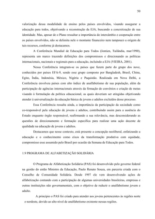 50
valorização dessa modalidade de ensino pelos países envolvidos, visando assegurar a
educação para todos, objetivando a reconstrução da EJA, buscando a concretização de sua
identidade. Mas, apesar de o Plano ressaltar a importância do intercâmbio e cooperação entre
os países envolvidos, não se delimita nele o montante financeiro nem tampouco a origem de
tais recursos, conforme já destacamos.
A Conferência Mundial de Educação para Todos (Jontien, Tailândia, mar/1990),
representa um marco trazendo definições dos compromissos e direcionando as políticas
internacionais, nacionais e regionais para a educação, incluindo a EJA (VIEIRA, 2001).
Nessa Conferência integram-se os países que fazem parte do grupo dos nove,
conhecidos por países EFA-9, sendo esse grupo composto por Bangladesh, Brasil, China,
Egito, Índia, Indonésia, México, Nigéria e Paquistão. Realizada em Nova Delhi, a
Conferência envolveu países com alto índice de analfabetismo de sua população, além da
participação de agências internacionais através da firmação de convênios e criação de metas
visando à formulação da política educacional, as quais deveriam ser atingidas objetivando
atender à universalização da educação básica de jovens e adultos excluídos desse processo.
Essa Conferência ressalta ainda, a importância da participação da sociedade como
co-responsável pela educação de jovens e adultos, contribuindo assim para a ausência do
Estado enquanto órgão responsável, reafirmando a sua relevância, mas desconsiderando as
questões de direcionamento e formação específica para realizar uma ação docente de
qualidade na educação de jovens e adultos.
Destacamos que nesse contexto, está presente a concepção neoliberal, enfatizando a
educação e o conhecimento como eixos da transformação produtiva com equidade,
compromisso esse assumido pelo Brasil por ocasião da Semana de Educação para Todos.
1.9 PROGRAMA DE ALFABETIZAÇÃO SOLIDÁRIA
O Programa de Alfabetização Solidária (PAS) foi desenvolvido pelo governo federal
na gestão do então Ministro da Educação, Paulo Renato Souza, em parceria criada com o
Conselho de Comunidade Solidária. Desde 1997 ele vem desenvolvendo ações de
alfabetização contando com a participação de algumas universidades brasileiras, empresas e
outras instituições não governamentais, com o objetivo de reduzir o analfabetismo jovem e
adulto.
A princípio o PAS foi criado para atender aos jovens pertencentes às regiões norte
e nordeste, devido ao alto nível de analfabetismo existente nessas regiões.
 