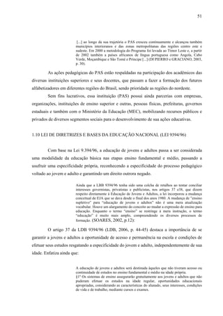 51
[...] ao longo da sua trajetória o PAS cresceu continuamente e alcançou também
municípios interioranos e das zonas metropolitanas das regiões centro este e
sudeste. Em 2000 a metodologia do Programa foi levada ao Timor Leste e, a partir
de 2002 também a países africanos de língua portuguesa como Angola, Cabo
Verde, Moçambique e São Tomé e Príncipe [...] (DI PIERRO e GRACIANO, 2003,
p. 30).
As ações pedagógicas do PAS estão respaldadas na participação dos acadêmicos das
diversas instituições superiores e seus docentes, que passam a fazer a formação dos futuros
alfabetizadores em diferentes regiões do Brasil, sendo prioridade as regiões do nordeste.
Sem fins lucrativos, essa instituição (PAS) possui ainda parcerias com empresas,
organizações, instituições de ensino superior e outras, pessoas físicas, prefeituras, governos
estaduais e também com o Ministério da Educação (MEC), mobilizando recursos públicos e
privados de diversos segmentos sociais para o desenvolvimento de sua ações educativas.
1.10 LEI DE DIRETRIZES E BASES DA EDUCAÇÃO NACIONAL (LEI 9394/96)
Com base na Lei 9.394/96, a educação de jovens e adultos passa a ser considerada
uma modalidade da educação básica nas etapas ensino fundamental e médio, passando a
usufruir uma especificidade própria, reconhecendo a especificidade do processo pedagógico
voltado ao jovem e adulto e garantindo um direito outrora negado.
Ainda que a LBB 9394/96 tenha sido uma colcha de retalhos ao tentar conciliar
interesses governistas, privatistas e publicistas, nos artigos 37 e38, que dizem
respeito diretamente à Educação de Jovens e Adultos, a lei incorporou a mudança
conceitual de EJA que se dava desde o final dos anos 1980. A mudança de ”ensino
supletivo” para “educação de jovens e adultos” não é uma mera atualização
vocabular. Houve um alargamento do conceito ao mudar a expressão de ensino para
educação. Enquanto o termo “ensino” se restringe à mera instrução, o termo
“educação” é muito mais amplo, compreendendo os diversos processos de
formação. (SOARES, 2002, p.12):
O artigo 37 da LDB 9394/96 (LDB, 2006, p. 44-45) destaca a importância de se
garantir a jovens e adultos a oportunidade de acesso e permanência na escola e condições de
efetuar seus estudos resgatando a especificidade do jovem e adulto, independentemente de sua
idade. Enfatiza ainda que:
A educação de jovens e adultos será destinada àqueles que não tiveram acesso ou
continuidade de estudos no ensino fundamental e médio na idade própria.
§1º Os sistemas de ensino assegurarão gratuitamente aos jovens e adultos que não
puderam efetuar os estudos na idade regular, oportunidades educacionais
apropriadas, considerando as características do alunado, seus interesses, condições
de vida e de trabalho, mediante cursos e exames.
 