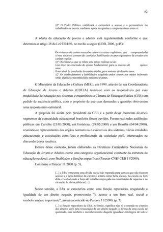 52
§2º O Poder Público viabilizará e estimulará o acesso e a permanência do
trabalhador na escola, mediante ações integradas e complementares entre si.
A oferta da educação de jovens e adultos está regulamentada conforme o que
determina o artigo 38 da Lei 9394/96, no trecho a seguir (LDB, 2006, p.45):
Os sistemas de ensino manterão cursos e exames supletivos, que compreenderão
a base nacional comum do currículo, habilitando ao prosseguimento de estudos em
caráter regular.
§1º Os exames a que se refere este artigo realizar-se-ão:
I-no nível de conclusão do ensino fundamental, para os maiores de quinze
anos;
II-no nível de conclusão do ensino médio, para maiores de dezoito anos.
§2º Os conhecimentos e habilidades adquirido pelos alunos por meios informais
serão aferidos e reconhecidos mediante exames.
O Ministério da Educação e Cultura (MEC), em 1999, através de sua Coordenadoria
de Educação de Jovens e Adultos (COEJA) reuniu-se com os responsáveis por essa
modalidade de educação nos sistemas e encaminhou a Câmara de Educação Básica (CEB) um
pedido de audiência pública, com o propósito de que suas demandas e questões obtivessem
uma resposta mais estrutural.
A proposta foi aceita pelo presidente da CEB e a partir desse momento diversos
segmentos da comunidade educacional brasileira foram ouvidos. Foram realizadas audiências
públicas em Curitiba (23/03/2000), em Fortaleza, (29/02/2000) e em Brasília (04/04/2000),
reunindo-se representantes dos órgãos normativos e executivos dos sistemas, várias entidades
educacionais e associações científicas e profissionais da sociedade civil, interessados na
discussão dessa temática.
Dentro desse contexto, foram elaboradas as Diretrizes Curriculares Nacionais da
Educação de Jovens e Adultos como uma categoria organizacional constante da estrutura da
educação nacional, com finalidades e funções específicas (Parecer CNE/ CEB 11/2000).
Conforme o Parecer 11/2000 (p. 5),
[...] a EJA representa uma dívida social não reparada para com os que não tiveram
acesso a e nem domínio da escrita e leitura como bens sociais, na escola ou fora
dela, e tenham sido a força de trabalho empregada na constituição de riquezas e na
elevação de obras públicas [...].
Nesse sentido, a EJA se caracteriza como uma função reparadora, resgatando a
igualdade de um direito negado, promovendo ”o acesso a um bem real, social e
simbolicamente importante”, assim encontrado no Parecer 11/2.000, (p. 7):
[...] a função reparadora da EJA, no limite, significa não só a entrada no circuito
dos direitos civis pela restauração de um direito negado: o direito de uma escola de
qualidade, mas também o reconhecimento daquela igualdade ontológica de todo e
 