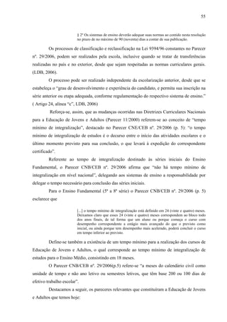 55
§ 2º Os sistemas de ensino deverão adequar suas normas ao contido nesta resolução
no prazo de no máximo de 90 (noventa) dias a contar de sua publicação.
Os processos de classificação e reclassificação na Lei 9394/96 constantes no Parecer
nº. 29/2006, podem ser realizados pela escola, inclusive quando se tratar de transferências
realizadas no país e no exterior, desde que sejam respeitadas as normas curriculares gerais.
(LDB, 2006).
O processo pode ser realizado independente da escolarização anterior, desde que se
estabeleça o “grau de desenvolvimento e experiência do candidato, e permita sua inscrição na
série anterior ou etapa adequada, conforme regulamentação do respectivo sistema de ensino.”
( Artigo 24, alínea “c”, LDB, 2006)
Reforça-se, assim, que as mudanças ocorridas nas Diretrizes Curriculares Nacionais
para a Educação de Jovens e Adultos (Parecer 11/2000) referem-se ao conceito de “tempo
mínimo de integralização”, destacado no Parecer CNE/CEB nº. 29/2006 (p. 5): “o tempo
mínimo de integralização de estudos é o decurso entre o início das atividades escolares e o
último momento previsto para sua conclusão, o que levará à expedição do correspondente
certificado”.
Referente ao tempo de integralização destinado às séries iniciais do Ensino
Fundamental, o Parecer CNB/CEB nº. 29/2006 afirma que “não há tempo mínimo de
integralização em nível nacional”, delegando aos sistemas de ensino a responsabilidade por
delegar o tempo necessário para conclusão das séries iniciais.
Para o Ensino Fundamental (5ª a 8ª série) o Parecer CNB/CEB nº. 29/2006 (p. 5)
esclarece que
[...] o tempo mínimo de integralização está definido em 24 (vinte e quatro) meses.
Deixamos claro que esses 24 (vinte e quatro) meses correspondem ao bloco todo
dos anos finais, de tal forma que um aluno ou porque começa o curso com
desempenho correspondente a estágio mais avançado do que o previsto como
inicial, ou ainda porque tem desempenho mais acelerado, poderá concluir o curso
em tempo inferior ao previsto.
Define-se também a existência de um tempo mínimo para a realização dos cursos de
Educação de Jovens e Adultos, o qual corresponde ao tempo mínimo de integralização de
estudos para o Ensino Médio, consistindo em 18 meses.
O Parecer CNB/CEB nº. 29/2006(p.5) refere-se “a meses do calendário civil como
unidade de tempo e não ano letivo ou semestres letivos, que têm base 200 ou 100 dias de
efetivo trabalho escolar”.
Destacamos a seguir, os pareceres relevantes que constituíram a Educação de Jovens
e Adultos que temos hoje:
 