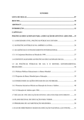 SUMÁRIO
LISTA DE SIGLAS................................................................................................................07
RESUMO.................................................................................................................................10
ABSTRACT ............................................................................................................................11
INTRODUÇÃO ......................................................................................................................12
CAPÍTULO 1
POLÍTICAS EDUCACIONAIS PARA A EDUCAÇÃO DE JOVENS E ADULTOS ....19
1.1 A SOCIEDADE CIVIL, POLÍTICAS PÚBLICAS E ESTADO.......................................19
1.2 AS POLÍTICAS PÚBLICAS NA AMÉRICA LATINA ...................................................26
1.3 AS AGÊNCIAS E O FINANCIAMENTO INTERNACIONAL ......................................27
1.3.1 A Conjuntura Brasileira na Década de 1990 ...................................................................27
1.4 CONTEXTUALIZANDO AS POLÍTICAS EDUCACIONAIS EM EJA ........................32
1.5 AS POLÍTICAS PÚBLICAS DE EJA E O SISTEMA GOVERNAMENTAL
BRASILEIRO...........................................................................................................................36
1.5.1 Políticas Públicas Educacionais e o Banco Mundial ......................................................37
1.5.2 Propostas do Banco Mundial para a Educação................................................................39
1.6 CONHECENDO AS AÇÕES OFICIAIS DA EJA NO BRASIL......................................40
1.6.1 Primeiras Iniciativas Oficiais na Educação de Jovens e Adultos................................... 40
1.6.2 A Educação de Adultos após 1964..................................................................................41
1.7 DÉCADA DE 1990: EDUCAÇÃO DE JOVENS E ADULTOS ENQUANTO DIREITO .........43
1.8 PLANO DECENAL DE EDUCAÇÃO PARA TODOS....................................................49
1.9 PROGRAMA DE ALFABETIZAÇÃO SOLIDÁRIA ......................................................50
1.10 LEI DE DIRETRIZES E BASES DA EDUCAÇÃO NACIONAL (LEI 9394/96) ........51
 